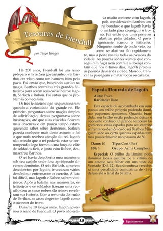 15
Há 200 anos, Faendull foi um reino
próspero e livre. Seu governante, o rei Bar-
thos era visto como um homem bom pelo
povo. Foi então que, buscando auxilio na
magia, Barthos contratou três grandes fei-
ticeiros para serem seus conselheiros: Iago-
th, Sarloch e Rubon. Foi então que os pro-
blemas começaram.
Os três feiticeiros logo se questionaram
quando a curiosidade do grande rei. Ele
primeiro perguntava sobre magias simples
de adivinhação, depois perguntava sobre
invocações, até que suas dúvidas ficavam
mais obscuras e em pouco tempo estava
querendo saber sobre demônios. Sarloch
parecia conhecer mais deste assunto e foi
o que mais recebeu atenção do rei. Iagoth
não crendo que o rei poderia estar se cor-
rompendo, logo formou uma força de elite
de soldados fieis, e junto com Rubon, des-
mascarou Barthos.
O rei havia descoberto uma masmorra
sob seu castelo onde fora aprisionado di-
versos demônios. O rei e Sarloch, ao serem
descobertos por Iagoth, invocaram vários
demônios e enfrentaram o exercito. A luta
foi difícil, mas Iagoth e Rubon saíram vito-
riosos. Após a batalha nas masmorras, os
feiticeiros e os soldados fizeram uma reu-
nião com as casas nobres do reino e revela-
ram sua historia. Com a renuncia do irmão
de Barthos, as casas elegeram Iagoth como
o sucessor do trono.
Durante 10 longos anos, Iagoth gover-
nou o reino de Faendull. O povo não esta-
va muito contente com Iagoth,
pois consideravam Barthos um
rei bondoso e que Iagoth havia
o matado para conseguir o tro-
no. Foi então que uma peste se
alastrou pelas cidades. O povo
ignorante acusou o feiticeiro.
Ninguém soube de onde veio, ou
como se alastrou tão rapidamen-
te, mas a peste matou todas as pessoas da
cidade. As poucas sobreviventes que con-
seguiram fugir sem contrair a doença con-
tam que nos últimos dias, Iagoth proibiu
as pessoas de sair da cidade. Mandou tran-
car as passagens e matar todos os cavalos.
Tesouros de Faendull
por Tiago Junges
Espada Dourada de Iagoth
Aura: Fraca
Raridade: Raro
Esta espada de aço banhada em ouro
possui um brilho próprio podendo ilumi-
nar pequenos aposentos. Quando bran-
dida, seu brilho oscila podendo deixar o
oponente confuso. O grande feiticeiro Ia-
goth criou estas espadas para seu exercito
enfrentar os demônios do rei Barthos. Nin-
guém sabe ao certo quantas espadas tem,
mas possivelmente não passam de 50.
Dano: 10 Tipo: Cort/Perf
FN: 3 Grupo: Arma Complexa
Especial: O brilho da lâmina pode
iluminar locais escuros. Se a vitima de
um ataque seu falhar em um teste de
Vontade (Dif. 12), ficará confusa e recebe-
rá uma penalidade cumulativa de -1 na
defesa até o final da batalha.
 
