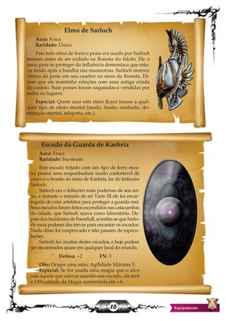 16
Elmo de Sarloch
Aura: Fraca
Raridade: Único
Este belo elmo de ferro e prata era usado por Sarloch
mesmo antes de ser exilado na floresta do falcão. Ele o
usou para se proteger da influência demoníaca que esta-
va tendo após a batalha nas masmorras. Sarloch morreu
vitima da peste em seu casebre no meio da floresta. Di-
zem que ele mantinha relações com uma antiga criada
do castelo. Suas posses foram saqueadas e vendidas por
todos os lugares.
Especial: Quem usar este elmo ficará imune a qual-
quer tipo de efeito mental (medo, ilusão, confusão, do-
minação mental, telepatia, etc.).
Escudo da Guarda de Kaehria
Aura: Fraca
Raridade: Incomum
Este escudo forjado com um tipo de ferro escu-
ro, possui uma empunhadura muito confortavel de
couro e o brasão do reino de Kaehria, lar do feiticeiro
Sarloch.
Sarloch era o feiticeiro mais poderoso de seu rei-
no, e durante o reinado do rei Tarin III ele foi encar-
regado de criar artefatos para proteger a guarda real.
Seus escudos foram feitos escondidos nas catacumbas
da cidade, que Sarloch usava como laboratório. De-
poisdosincidentesdeFaendull,acredita-sequeSarlo-
ch usou poderes das trevas para encantar os escudos.
Nada disso foi conprovado e não passam de especu-
lações.
Sarloch fez muitos destes escudos, e hoje podem
ser encontrados quase em qualquer local do mundo.
Defesa: +2 FN: 3
Obs: Ocupa uma mão; Agilidade Máxima 5.
Especial: Se for usada uma magia que o alvo
seja aquele que estiver usando este escudo, ela terá
a Dificuldade da Magia aumentada em +4.
 