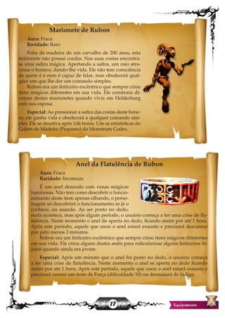 17
Marionete de Rubon
Aura: Fraca
Raridade: Raro
Feita de madeira de um carvalho de 200 anos, esta
marionete não possui cordas. Nas suas costas encontra-
se uma safira mágica. Apertando a safira, um raio atra-
vessa o boneco, dando-lhe vida. Ele não tem consciência
de quem é e nem é capaz de falar, mas obedecerá qual-
quer um que lhe der um comando simples.
Rubon era um feiticeiro excêntrico que sempre criou
itens mágicos diferentes em sua vida. Ele construiu di-
versas destas marionetes quando vivia em Helderburg
com sua esposa.
Especial: Ao pressionar a safira das costas deste bone-
co, ele ganha vida e obedecerá a qualquer comando sim-
ples. Ele se desativa após 1d6 horas. Use as estatisticas do
Golem de Madeira (Pequeno) do Monstrum Codex.
Anel da Flatulência de Rubon
Aura: Fraca
Raridade: Incomum
É um anel dourado com runas mágicas
luminosas. Não tem como descobrir o funcio-
namento deste item apenas olhando, o perso-
nagem só descobrirá o funcionamento se já o
conhece, ou usando. Ao ser posto no dedo,
nada acontece, mas após algum período, o usuário começa a ter uma crise de fla-
tulência. Neste momento o anel de aperta no dedo, ficando assim por até 1 hora.
Após este período, aquele que usou o anel estará exausto e precisará descansar
por pelo menos 3 minutos.
Rubon era um feiticeiro excêntrico que sempre criou itens mágicos diferentes
em sua vida. Ele criou alguns destes anéis para ridicularizar alguns feiticeiros fa-
jutos quando ainda era jovem.
Especial: Após um minuto que o anel foi posto no dedo, o usuário começa
a ter uma crise de flatulência. Neste momento o anel se aperta no dedo ficando
assim por até 1 hora. Após este período, aquele que usou o anel estará exausto e
precisará vencer um teste de Força (dificuldade 10) ou desmaiará de fadiga.
 