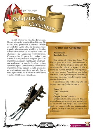 18
Há 300 anos, o ex-paladino James von
Harker destruiu um dos Guardiões de Ti-
nallas, uma poderosa e maléfica ordem
de cultistas. Após isto, ele assumiu todo
o poder do conjurador maldito e decidiu
formar uma ordem de assassinos. Hoje são
chamados de Caçadores Sobrenaturais.
Com o poder do guardião, Harker criou
diversos equipamentos mágicos para os
membros da ordem e então, em um inver-
no tenebroso, ele sumiu. Lendas contam
que ele foi para outros reinos formar mais
membros de sua ordem secreta, enquanto
os mais céticos acreditam que ele desco-
briu o paradeiro de mais um Guardião de
Tinallas e foi buscar sua cabeça.
Garras dos Caçadores
Aura: Média
Raridade: Raro
Esta arma foi criada por James Von
Harker para ser a arma perfeita contra o
mal. Foram feitas um para cada um dos
membros da ordem na época. Após a
morte de Harker, ninguém conseguiu re-
criar estas armas. Acredita-se que todas
as Garras dos Caçadores (por volta de 30)
estão nas mãos dos caçadores mais expe-
rientes dos reinos.
Suas lâminas são feitas de prata fria
tratada e o resto é feito de couro.
Dano: 10
Tipo: Cort/Perf
FN: 2
Grupo: Arma Complexa
Especial: Esta arma causa +6 de dano
se usada contra uma criatura amaldiçoa-
da ou criada por magia. Seu dano não
pode ser recuperado por regeneração,
e pode causar dano em criaturas in-
corpóreas.
Relíquias dos
Caçadores
por Tiago Junges
 