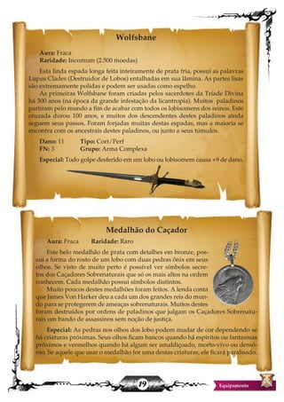 19
Wolfsbane
Aura: Fraca
Raridade: Incomum (2.500 moedas)
Esta linda espada longa feita inteiramente de prata fria, possui as palavras
Lupus Clades (Destruidor de Lobos) entalhadas em sua lâmina. As partes lisas
são extremamente polidas e podem ser usadas como espelho.
As primeiras Wolfsbane foram criadas pelos sacerdotes da Tríade Divina
há 300 anos (na época da grande infestação da licantropia). Muitos paladinos
partiram pelo mundo a fim de acabar com todos os lobisomens dos reinos. Este
cruzada durou 100 anos, e muitos dos descendentes destes paladinos ainda
seguem seus passos. Foram forjadas muitas destas espadas, mas a maioria se
encontra com os ancestrais destes paladinos, ou junto a seus túmulos.
Dano: 11 	 Tipo: Cort/Perf
FN: 3 		 Grupo: Arma Complexa
Especial: Todo golpe desferido em um lobo ou lobisomem causa +9 de dano.
Medalhão do Caçador
Aura: Fraca Raridade: Raro
Este belo medalhão de prata com detalhes em bronze, pos-
sui a forma do rosto de um lobo com duas pedras ônix em seus
olhos. Se visto de muito perto é possível ver símbolos secre-
tos dos Caçadores Sobrenaturais que só os mais altos na ordem
conhecem. Cada medalhão possui símbolos distintos.
Muito poucos destes medalhões foram feitos. A lenda conta
que James Von Harker deu a cada um dos grandes reis do mun-
do para se protegerem de ameaças sobrenaturais. Muitos destes
foram destruídos por ordens de paladinos que julgam os Caçadores Sobrenatu-
rais um bando de assassinos sem noção de justiça.
Especial: As pedras nos olhos dos lobo podem mudar de cor dependendo se
há criaturas próximas. Seus olhos ficam bancos quando há espíritos ou fantasmas
próximos e vermelhos quando há algum ser amaldiçoado, morto-vivo ou demô-
nio. Se aquele que usar o medalhão for uma destas criaturas, ele ficará paralisado.
 