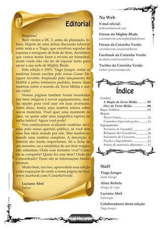 Editorial
Surpresa!
Bem vindos a DC 2, antes do planejado, fe-
lizes. Depois de uma árdua discussão editorial
entre mim e o Tiago, que envolveu espadas de
espuma e manguais de bola de tênis, decidimos
que vamos tentar fazer a revista ser bimestral,
assim vocês não vão ter de esperar tanto para
saciar a sua sede de Mighty Blade.
Esta edição é 100% Tiago Junges, todas as
matérias foram escritas pelo nosso Game De-
signer favorito. Inspirado pelo lançamento do
Hobbit e pelos inúmeros pedidos, temos duas
matérias sobre o mundo da Terra Média e out-
ras virão!
Nossas páginas também foram inundadas
por itens mágicos e novos equipamentos, mui-
tas opções para você usar em suas aventuras.
Além disso, temos uma matéria inteira sobre
novos materiais. Você quer uma montante de
osso, ou quem sabe uma magnifica rapiera de
rocha faérica? Agora você pode!
Nós continuamos avaliando matérias envi-
adas pelo nosso querido público, se você tem
uma boa ideia mande pra nós. Mas lembre-se,
mande uma matéria completa. A descrição, a
história são muito importantes. Só a ficha de
um monstro, ou a estatística de um item mágico
não adiantam. Onde esse monstro vive? Como
ele se comporta? Quem fez esse item? Onde ele
é encontrado? Essas são as informações funda-
mentais.
Muito bem, era isso, aproveitem essa edição
e não esqueçam de curtir a nossa página no face:
www.facebook.com/CoisinhaVerde.
Luciano Abel
Editor
Cenário
A Magia da Terra Média
Orcs da Terra Média
Raça: Goblins
Regras
Níveis Finais
Caminhos Especializações
Equipamento
Tesouros de Faendull
Relíquias dos Caçadores
Inventário de Crowston
Poções e Ingredientes
Armas de materiais diferentes
Índice
Na Web
E-mal oficial:
dc@coisinhaverde.com
Fórum do Mighty Blade
coisinhaverde.com/mightyblade/forum
Fórum da Coisinha Verde:
coisinhaverde.com/portal/forum
Facebook da Coisinha Verde:
facebook.com/CoisinhaVerde
Twitter da Coisinha Verde:
twitter.com/coisinhaverde
Staff
Tiago Junges
Game Design
Aline Rebelo
Design de Capa
Luciano Abel
Editoração
Colaboradores desta edição
Tiago Junges
03
06
09
12
13
15
18
21
23
27
 
