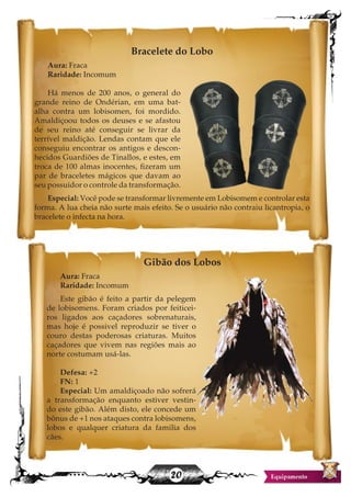 20
Bracelete do Lobo
Aura: Fraca
Raridade: Incomum
Há menos de 200 anos, o general do
grande reino de Ondérian, em uma bat-
alha contra um lobisomen, foi mordido.
Amaldiçoou todos os deuses e se afastou
de seu reino até conseguir se livrar da
terrível maldição. Lendas contam que ele
conseguiu encontrar os antigos e descon-
hecidos Guardiões de Tinallos, e estes, em
troca de 100 almas inocentes, fizeram um
par de braceletes mágicos que davam ao
seu possuidor o controle da transformação.
Especial: Você pode se transformar livremente em Lobisomem e controlar esta
forma. A lua cheia não surte mais efeito. Se o usuário não contraiu licantropia, o
bracelete o infecta na hora.
Gibão dos Lobos
Aura: Fraca
Raridade: Incomum
Este gibão é feito a partir da pelegem
de lobisomens. Foram criados por feiticei-
ros ligados aos caçadores sobrenaturais,
mas hoje é possivel reproduzir se tiver o
couro destas poderosas criaturas. Muitos
caçadores que vivem nas regiões mais ao
norte costumam usá-las.
Defesa: +2
FN: 1
Especial: Um amaldiçoado não sofrerá
a transformação enquanto estiver vestin-
do este gibão. Além disto, ele concede um
bônus de +1 nos ataques contra lobisomens,
lobos e qualquer criatura da familia dos
cães.
 