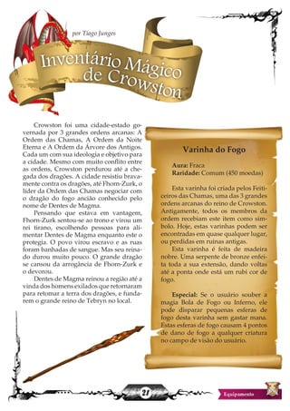 21
Crowston foi uma cidade-estado go-
vernada por 3 grandes ordens arcanas: A
Ordem das Chamas, A Ordem da Noite
Eterna e A Ordem da Árvore dos Antigos.
Cada um com sua ideologia e objetivo para
a cidade. Mesmo com muito conflito entre
as ordens, Crowston perdurou até a che-
gada dos dragões. A cidade resistiu brava-
mente contra os dragões, até Fhorn-Zurk, o
líder da Ordem das Chamas negociar com
o dragão do fogo ancião conhecido pelo
nome de Dentes de Magma.
Pensando que estava em vantagem,
Fhorn-Zurk sentou-se ao trono e virou um
rei tirano, escolhendo pessoas para ali-
mentar Dentes de Magma enquanto este o
protegia. O povo virou escravo e as ruas
foram banhadas de sangue. Mas seu reina-
do durou muito pouco. O grande dragão
se cansou da arrogância de Fhorn-Zurk e
o devorou.
Dentes de Magma reinou a região até a
vinda dos homens exilados que retornaram
para retomar a terra dos dragões, e funda-
rem o grande reino de Tebryn no local.
Varinha do Fogo
Aura: Fraca
Raridade: Comum (450 moedas)
Esta varinha foi criada pelos Feiti-
ceiros das Chamas, uma das 3 grandes
ordens arcanas do reino de Crowston.
Antigamente, todos os membros da
ordem recebiam este item como sim-
bolo. Hoje, estas varinhas podem ser
encontradas em quase qualquer lugar,
ou perdidas em ruinas antigas.
Esta varinha é feita de madeira
nobre. Uma serpente de bronze enfei-
ta toda a sua extensão, dando voltas
até a ponta onde está um rubi cor de
fogo.
Especial: Se o usuário souber a
magia Bola de Fogo ou Inferno, ele
pode disparar pequenas esferas de
fogo desta varinha sem gastar mana.
Estas esferas de fogo causam 4 pontos
de dano de fogo a qualquer criatura
no campo de visão do usuário.
Inventário Mágicode Crowston
por Tiago Junges
 