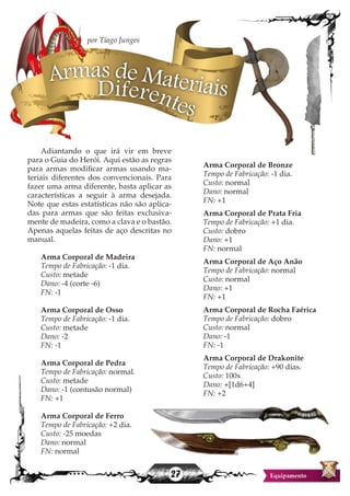 27
Adiantando o que irá vir em breve
para o Guia do Herói. Aqui estão as regras
para armas modificar armas usando ma-
teriais diferentes dos convencionais. Para
fazer uma arma diferente, basta aplicar as
características a seguir à arma desejada.
Note que estas estatísticas não são aplica-
das para armas que são feitas exclusiva-
mente de madeira, como a clava e o bastão.
Apenas aquelas feitas de aço descritas no
manual.
Arma Corporal de Madeira
Tempo de Fabricação: -1 dia.
Custo: metade
Dano: -4 (corte -6)
FN: -1
Arma Corporal de Osso
Tempo de Fabricação: -1 dia.
Custo: metade
Dano: -2
FN: -1
Arma Corporal de Pedra
Tempo de Fabricação: normal.
Custo: metade
Dano: -1 (contusão normal)
FN: +1
Arma Corporal de Ferro
Tempo de Fabricação: +2 dia.
Custo: -25 moedas
Dano: normal
FN: normal
Arma Corporal de Bronze
Tempo de Fabricação: -1 dia.
Custo: normal
Dano: normal
FN: +1
Arma Corporal de Prata Fria
Tempo de Fabricação: +1 dia.
Custo: dobro
Dano: +1
FN: normal
Arma Corporal de Aço Anão
Tempo de Fabricação: normal
Custo: normal
Dano: +1
FN: +1
Arma Corporal de Rocha Faérica
Tempo de Fabricação: dobro
Custo: normal
Dano: -1
FN: -1
Arma Corporal de Drakonite
Tempo de Fabricação: +90 dias.
Custo: 100x
Dano: +[1d6+4]
FN: +2
Armas de MateriaisDiferentes
por Tiago Junges
 
