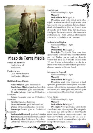 4
Mago da Terra Média
Bônus de Atributo:
Inteligência +1
Vontade +1
Proficiências:
Usar Armas Simples
Ler Escritas Mágicas
Habilidades da Classe:
Ariete Mágico: Igual ao Feiticeiro
Caminhada Mágica: Igual ao Sacerdote
Curar Ferimentos: Igual ao Sacerdote
Detectar Magia: Igual ao Feiticeiro e
Sacerdote
Escudo Mágico: Igual ao Feiticeiro e
Sacerdote
Familiar: Igual ao Feiticeiro
Proteção Mental: Igual ao Sacerdote
Quatro Elementos: Igual ao Feiticeiro
Recarregar Mana: Igual ao Feiticeiro e
Sacerdote
Resistencia Elemental: Igual ao Feiticeiro
Telecinesia: Igual ao Feiticeiro e Sacerdote
Trovão: Igual ao Feiticeiro e Sacerdote
Círculo de Proteção: Igual ao Sacerdote
Luz Mágica
Habilidade (Magia) - Ação
Mana: 10
Dificuldade da Magia: 10
Descrição: Você pode imbuir uma orbe,
cajado, varinha ou cristal mágico com uma
luzprópria.Estaluzteráumaduraçãodepen-
dendo da intensidade. Uma luz fraca é capaz
de resistir até 6 horas. Uma luz moderada,
ideal para iluminar cavernas e locais escuros
pode durar até 1 hora. Uma luz intensa como
a luz solar poderá durar até 1 minuto.
Intimidação Mágica
Habilidade (Magia) - Ação
Mana: 10
Dificuldade da Magia: 12
Descrição: Você pode falar uma frase
que quiser e todos ouvirão e se intimidarão
por ela. Todos que o ouvirem deverão
vencer um teste de Vontade (Dificuldade
12) ou ficarão intimidados e aceitarão a
frase como verdade (até serem questiona-
dos novamente após uma hora).
Mensageiro Animal
Habilidade (Magia) - Ação
Mana: 20
Dificuldade da Magia: 12
Descrição: Você pode pegar um animal
qualquer, passar uma mensagem e um desti-
no que ele levará a sua mensagem. Chegando
ao destino, sua mensagem será passada para
a pessoa em questão atravéz de telepatia.
Criar Ilusão
Habilidade (Magia) - Ação
Mana: 10
Dificuldade da Magia: 12
Descrição: Você pode criar uma ilusão
visual sem som e incorporea. Ela não pode
ser maior que 2m e pode ser reconhecida
como uma ilusão se o oponente vencer um
teste de Vontade (dificuldade 12). Esta il-
usão durará até 1 hora ou até o conjurador
não poder enxergar a ilusão.
 