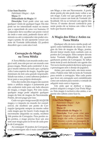 5
Criar Som Ilusório
Habilidade (Magia) - Ação
Mana: 10
Dificuldade da Magia: 10
Descrição: Você pode criar um som
qualquer vindo de qualquer lugar. Ela não
pode ser ter intensidade maior ou menor
que a capacidade de uma voz humana. O
conjurador deve escolher um ponto visivel
de onde o som sairá, podendo durar até 1
minuto ou até o conjurador não poder enx-
ergar o ponto. Se um oponente vencer um
teste de Vontade (dificuldade 12) poderá
descobrir que o som não é real.
Corrupção da Magia
na Terra Média
A Terra Média é um mundo onde a ma-
gia é sutil, mas não por ser um mundo com
pouca magia. Muito pelo contrário! A ma-
gia é muito intensa em tudo que a própria
vida é uma espécie de magia. Aqueles que
dominam ela tem uma grande responsabi-
lidade nas mãos, e como sabemos podem o
levar para a sua própria destruição.
Uma das razões dos magos não usarem
tanto o artificio mágico é justamente por
eles acabarem indo para um lado obscuro
do magia, a magia negra. Por esta razão,
qualquer mago pode adquirir qualquer
magia da lista de magias do Necromante.
Porém, deverá pagar por isso.
CadavezqueomagousarQUALQUER
magia e o impacto no mundo for consid-
erável, ele receberá um ponto de Cor-
rupção (pergunte sempre ao mestre sobre
cada magia que for fazer). Cada magia de
necromante adquirida ou usada, receberá
1d6 pontos de Corrupção. Para perder es-
tes pontos, o mago precisa ficar um ano
sem usar magia para se livrar de cada pon-
to de Corrupção.
Ao conseguir 10 pontos de Corrupção,
o seu personagem não é mais considerado
um Mago, e sim um Necromante. A partir
deste ponto ele não pode mais voltar a ser
um mago. Cada vez que ganhar um pon-
to deverá vencer um teste de Vontade (di-
ficuldade 12) ou se tornará um agente das
Trevas. O mestre deverá controlá-lo pois
neste ponto ele se tornou um vilão e fará
tudo que Sauron desejar.
A Magia dos Elfos e Anões na
Terra Média
Qualquer elfo da terra média pode ad-
quirir como habilidade de classe até 2 ma-
gias da lista de magias do Mago, porém,
devem tomar muito mais cuidado com os
pontos de Corrupção. Elfos sempre devem
testar Vontade (dificuldade 12) quando
ganharem pontos de Corrupção. Se falhar
neste teste já será declarado um agente das
Trevas (o mestre poderá declarar ações para
o personagem sem o desejo do jogador).
Anões, por outro lado, são mais resist-
entes. Podem rolar 3d6 no teste de Vontade
para resistir a corrupção. Mas cada ponto
que tiver em corrupção será contabilizado
como um redutor para resistir a vontade de
adquirir mais ouro e riquezas.
Um anão que se dedicar a magia,
poderá adquirir a magia Criar Porta Magi-
ca. Esta magia é exclusiva dos anões, e so-
mente eles sabem como faze-la.
Criar Porta Mágica
Habilidade (Magia) - Ação
Requisito: Anão
Mana: 40
Dificuldade da Magia: 14
Descrição: Você pode criar uma
passagem mágica pelas pedras. Para
esta magia dar certo, é preciso fazer
você mesmo a porta ou passagem de
pedra, e realizar em uma lua cheia de
verão.
 