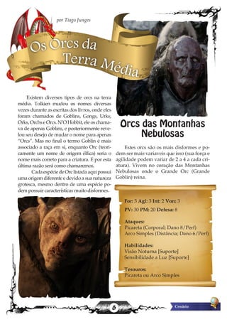 6
Existem diversos tipos de orcs na terra
média. Tolkien mudou os nomes diversas
vezes durante as escritas dos livros, onde eles
foram chamados de Goblins, Gongs, Urks,
Orks,OrchseOrcs.N’OHobbit,eleoschama-
va de apenas Goblins, e posteriormente reve-
lou seu desejo de mudar o nome para apenas
“Orcs”. Mas no final o termo Goblin é mais
associado a raça em si, enquanto Orc (teori-
camente um nome de origem élfica) seria o
nome mais correto para a criatura. E por esta
última razão será como chamaremos.
	 CadaespéciedeOrclistadaaquipossui
uma origem diferente e devido a sua natureza
grotesca, mesmo dentro de uma espécie po-
dem possuir características muito disformes.
Orcs das Montanhas
Nebulosas
Estes orcs são os mais disformes e po-
dem ser mais variaveis que isso (sua força e
agilidade podem variar de 2 a 4 a cada cri-
atura). Vivem no coração das Montanhas
Nebulosas onde o Grande Orc (Grande
Goblin) reina.
For: 3 Agi: 3 Int: 2 Von: 3
PV: 30 PM: 20 Defesa: 8
Ataques:
Picareta (Corporal; Dano 8/Perf)
Arco Simples (Distância; Dano 6/Perf)
Habilidades:
Visão Noturna [Suporte]
Sensibilidade a Luz [Suporte]
Tesouros:
Picareta ou Arco Simples
por Tiago Junges
Os Orcs da
Terra Média
 