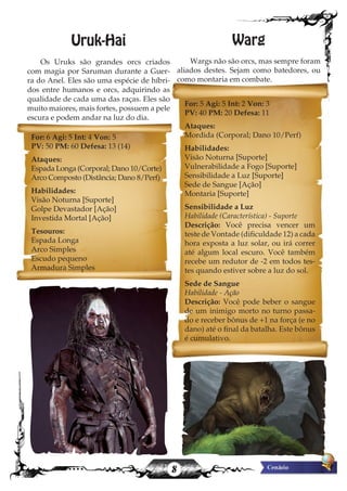 8
Uruk-Hai
Os Uruks são grandes orcs criados
com magia por Saruman durante a Guer-
ra do Anel. Eles são uma espécie de híbri-
dos entre humanos e orcs, adquirindo as
qualidade de cada uma das raças. Eles são
muito maiores, mais fortes, possuem a pele
escura e podem andar na luz do dia.
Warg
Wargs não são orcs, mas sempre foram
aliados destes. Sejam como batedores, ou
como montaria em combate.
For: 6 Agi: 5 Int: 4 Von: 5
PV: 50 PM: 60 Defesa: 13 (14)
Ataques:
Espada Longa (Corporal; Dano 10/Corte)
Arco Composto (Distância; Dano 8/Perf)
Habilidades:
Visão Noturna [Suporte]
Golpe Devastador [Ação]
Investida Mortal [Ação]
Tesouros:
Espada Longa
Arco Simples
Escudo pequeno
Armadura Simples
For: 5 Agi: 5 Int: 2 Von: 3
PV: 40 PM: 20 Defesa: 11
Ataques:
Mordida (Corporal; Dano 10/Perf)
Habilidades:
Visão Noturna [Suporte]
Vulnerabilidade a Fogo [Suporte]
Sensibilidade a Luz [Suporte]
Sede de Sangue [Ação]
Montaria [Suporte]
Sensibilidade a Luz
Habilidade (Característica) - Suporte
Descrição: Você precisa vencer um
teste de Vontade (dificuldade 12) a cada
hora exposta a luz solar, ou irá correr
até algum local escuro. Você também
recebe um redutor de -2 em todos tes-
tes quando estiver sobre a luz do sol.
Sede de Sangue
Habilidade - Ação
Descrição: Você pode beber o sangue
de um inimigo morto no turno passa-
do e receber bônus de +1 na força (e no
dano) até o final da batalha. Este bônus
é cumulativo.
 