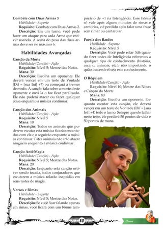 10 Classe
Combate com Duas Armas 3
Habilidade - Suporte
Requisito: Combate com Duas Armas 2.
Descrição: Em um turno, você pode
fazer um ataque para cada Arma que esti-
ver usando. A soma do peso das duas ar-
mas deve ser no máximo 6.
Habilidades Avançadas
Canção da Morte
Habilidade (Canção) - Ação
Requisito: Nível 5; Mestre das Notas.
Mana: 30
Descrição: Escolha um oponente. Ele
deverá vencer em um teste de Vontade
(Dif = [sua Int] +7) ou começará a tremer
de medo. A canção fala sobre a morte deste
oponente e ouvi-la o faz ficar paralisado.
Ele não poderá atacar ou fazer qualquer
coisa enquanto a música continuar.
Canção dos Animais
Habilidade (Canção) - Ação
Requisito: Nível 5
Mana: 10
Descrição: Todos os animais que pu-
derem escutar esta música ficarão encanta-
dos com ela e o seguirão enquanto a músi-
ca continuar. Estes animais não irão atacar
ninguém enquanto a música continuar.
Canção Anti-Magia
Habilidade (Canção) - Ação
Requisito: Nível 5; Mestre das Notas.
Mana: 20
Descrição: Enquanto esta canção esti-
ver sendo tocada, todos conjuradores que
escutarem a música rolarão inaptidão em
seus testes de magia.
Versos e Rimas
Habilidade - Suporte
Requisito: Nível 5; Mestre das Notas.
Descrição: Se você ficar falando apenas
em rimas, você ficará com um bônus tem-
porário de +1 na Inteligência. Esse bônus
só vale após alguns minutos de rimas e
cantorias, e é perdido após falar uma frase
sem rimar ou cantarolar.
Poesia dos Bardos
Habilidade - Suporte
Requisito: Nível 5
Descrição: Você pode rolar 3d6 quan-
do fizer testes de Inteligência referentes a
qualquer tipo de conhecimento (história,
arcano, animais, etc.), não importando o
quão inacessível seja este conhecimento.
O Réquiem
Habilidade (Canção) - Ação
Requisito: Nível 10; Mestre das Notas
e Canção da Morte.
Mana: 80
Descrição: Escolha um oponente. En-
quanto escutar esta canção, ele deverá
vencer em um teste de Vontade (Dif = [sua
Int] +4) todo o turno. Sempre que ele falhar
neste teste, ele perderá 50 pontos de vida e
50 pontos de mana.
 