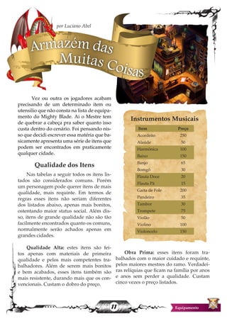 11 Equipamento
	 Vez ou outra os jogadores acabam
precisando de um determinado item ou
utensilio que não consta na lista de equipa-
mento do Mighty Blade. Ai o Mestre tem
de quebrar a cabeça pra saber quanto isso
custa dentro do cenário. Foi pensando nis-
so que decidi escrever essa matéria que ba-
sicamente apresenta uma série de itens que
podem ser encontrados em praticamente
qualquer cidade.
Qualidade dos Itens
Nas tabelas a seguir todos os itens lis-
tados são considerados comuns. Porém
um personagem pode querer itens de mais
qualidade, mais requinte. Em termos de
regras esses itens não seriam diferentes
dos listados abaixo, apenas mais bonitos,
ostentando maior status social. Além dis-
so, itens de grande qualidade não são tão
facilmente encontrados quanto os comuns,
normalmente serão achados apenas em
grandes cidades.
Qualidade Alta: estes itens são fei-
tos apenas com materiais de primeira
qualidade e pelos mais competentes tra-
balhadores. Além de serem mais bonitos
e bem acabados, esses itens também são
mais resistente, durando mais que os con-
vencionais. Custam o dobro do preço.
Obra Prima: esses itens foram tra-
balhados com o maior cuidado e requinte,
pelos maiores mestres do ramo. Verdadei-
ras relíquias que ficam na família por anos
e anos sem perder a qualidade. Custam
cinco vezes o preço listados.
Armazém das
Muitas Coisas
por Luciano Abel
Instrumentos Musicais
Item Preço
Acordeão 250
Alaúde 50
Harmônica 100
Baixo 150
Banjo 65
Bomgô 30
Flauta Doce 20
Flauta Pã 15
Gaita de Fole 200
Pandeiro 35
Tambor 30
Trompete 75
Violão 50
Violino 100
Violoncelo 150
 