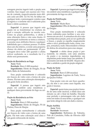 19 Equipamento
sonagem precisa ingerir toda a poção sem
vomitar. Isso requer um sucesso em 3 tes-
tes de vontade, respectivamente mais difí-
ceis cada um (Dif. 12/14/16). Se falhar em
qualquer teste, o personagem vomita o que
já ingeriu e o restante não é suficiente para
fazer o efeito acontecer.
Especial: A pessoa que ingerir esta
poção irá se transformar na criatura da
qual o coração utilizado na receita veio.
Como na poção polimórfica, o efeito é
uma alteração física e não uma ilusão. O
personagem realmente se torna a criatura,
e assume seus atributos físicos e qualquer
habilidade que a criatura possua. O efeito
dura um dia inteiro, e existe uma pequena
chance do efeito ser permanente. O per-
sonagem deve rolar 2d6 quando o efeito
estiver acabando, se o resultado for 2 o
efeito será permanente.
Poção da Resistência ao Fogo
Aura: Nula
Raridade: Raro (1.800 moedas)
Ingredientes: Dente de Dragão, Pó de
Rubi, Rabo de Salamandra
Essa poção normalmente é colocada
em frascos de vidro com a forma de uma
chama. Ela tem uma coloração alaranjada e
um gosto forte alcoólico.
Especial: A pessoa que ingerir esta
poção irá conferir uma resistência a
qualquer dano proveniente do fogo ou cal-
or.
Poção da Resistência ao Frio
Aura: Nula
Raridade: Raro (1.500 moedas)
Ingredientes: Dente de Dragão, Pó de
Platina, Pena de Harpia
Essa poção normalmente é colocada
em frascos de vidro com a forma de uma
gota. Ela tem uma coloração azul clara e
um gosto refrescante de menta.
Especial:Apessoaqueingerirestapoção
irá conferir uma resistência a qualquer dano
proveniente do fogo ou calor.
Poção da Petrificação
Aura: Nula
Raridade: Muito Raro
Ingredientes:OlhodeBasilisco,Sangue
de Dragão
Essa poção normalmente é colocada
frasco redondos para facilitar o seu arre-
messo em um alvo. A armadura do alvo não
o proteja dessa poção, pois ao ser quebrado
o frasco, a poção se espalha magicamente
sobre o alvo, petrificando tudo, carne, rou-
pas, armadura, tudo. Desconsidere o bónus
de defesa da armadura para esse ataque.
Especial: o efeito dessa poção é per-
manente, no entanto, com uma amostra
da poção e os mesmos ingredientes um
alquimista pode tentar fazer um antidoto. É
necessário um teste de Int [Dif. 14] para des-
tilar o antidoto a partir da poção original.
Poção da Sorte
Aura: Nula
Raridade: Raro (3.200 moedas)
Ingredientes: Lagrima de Fada, Trevo
de Quatro Folhas
Essa poção vem em um fraco quadra-
do, ela tem a cor como ouro liquido, seu
gosto é insosso.
Especial: quem toma essa poção é toma-
do de uma sorte incrível, o efeito dura um
minuto ou até o final da batalha. Durante
esse período o personagem rola um dado
extra em todos os seus testes, e qualquer um
que tente atingi-lo rola um dado a menos.
Poção Anfíbia
Aura: Nula
Raridade: Incomum
Ingredientes: Barbatana de Tubarão,
Pele de Camaleão, Folha de Oliveira (420
moedas)
 