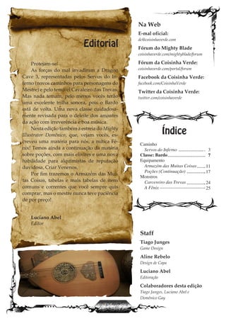 Editorial
Protejam-se!
As forças do mal invadiram a Dragon
Cave 3, representadas pelos Servos do In-
ferno (novos caminhos para personagens do
Mestre) e pelo temível Cavaleiro das Trevas.
Mas nada temam, pelo menos vocês terão
uma excelente trilha sonora, pois o Bardo
está de volta. Uma nova classe cuidadosa-
mente revisada para o deleite dos amantes
da ação com irreverência e boa música.
Nesta edição também a estreia do Mighty
Illustrator Domênico, que, vejam vocês, es-
creveu uma matéria para nós, a mítica Fê-
nix! Temos ainda a continuação da matéria
sobre poções, com mais elixires e uma nova
habilidade para alquimistas de reputação
duvidosa, Criar Venenos.
Por fim trazemos o Armazém das Mui-
tas Coisas, tabelas e mais tabelas de itens
comuns e correntes que você sempre quis
comprar, mas o mestre nunca teve paciência
de por preço!
Luciano Abel
Editor
Caminho
Servos do Inferno
Classe: Bardo
Equipamento
Armazém das Muitas Coisas
Poções (Continuação)
Monstros
Carcereiro das Trevas
A Fênix
Índice
Na Web
E-mal oficial:
dc@coisinhaverde.com
Fórum do Mighty Blade
coisinhaverde.com/mightyblade/forum
Fórum da Coisinha Verde:
coisinhaverde.com/portal/forum
Facebook da Coisinha Verde:
facebook.com/CoisinhaVerde
Twitter da Coisinha Verde:
twitter.com/coisinhaverde
Staff
Tiago Junges
Game Design
Aline Rebelo
Design de Capa
Luciano Abel
Editoração
Colaboradores desta edição
Tiago Junges, Luciano Abel e
Domênico Gay
3
7
11
17
24
25
 