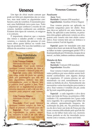 21 Equipamento
Venenos
Um tipo de elixir muito comum que
pode ser feito por alquimistas são os vene-
nos, mas nem todos os alquimistas con-
hecem a arte do venefício. É necessário pos-
suir uma habilidade nova para isso. Todo
o alquimista que conhecer a receita de um
veneno, também conhecerá seu antídoto.
Existem dois tipos de venenos, os mágicos
e os comuns.
É importante observar que a maioria
dos reinos e cidades proíbe a venda de
venenos, e a maioria das pessoas vê com
maus olhos quem fabrica ou vende esse
tipo de produto. Por isso eles também a ser
difíceis de encontrar e caros.
Nova Habilidade
(Alquimistas)
Criar Veneno Comum
Habilidade (Técnica) - Ação
Descrição: Você pode fabricar
qualquer veneno comum da lista a
seguir se possuir a fórmula para ele.
Especial: como essa habilidade
não exige mana ela pode ser apren-
dida por personagens que não se-
jam alquimistas, embora isso seja
extremamente raro, o Mestre tem
a palavra final quanto a isso. Você
precisa ter os ingredientes (a pedra,
enxofre, mercúrio e sal) e de um lab-
oratório para preparar esse veneno.
Criar Veneno Mágico
Habilidade (Técnica) - Ação
Mana: 30
Descrição: Você pode fabricar
qualquer veneno mágico da lista a
seguir se possuir a fórmula para ele.
Especial: Você precisa ter
os ingredientes (a pedra, enxof-
re, mercúrio e sal) e de um labo-
ratório para preparar esse veneno.
Venenos Comuns
Paralisante
Aura: Nula
Raridade: Comum (150 moedas)
Ingredientes: Aranhas (Viúva Negra)
Esse veneno precisa ser aplicado na
corrente sanguínea para ter efeito. Para
isso deve-se aplicá-lo em uma lamina ou
flecha. Se aplicado a uma lamina, os próxi-
mos dois golpes aplicaram veneno ao alvo,
porem esse veneno não tem efeito cumu-
lativo. Esse veneno tem um cor leitosa e o
frasco contem 5 ml de liquido.
Especial: quem for inoculado com esse
veneno deve fazer um teste de Força (Dif. 14),
se falhar no teste o personagem perde 5 PV e
ficaráparalisadopor10minutos,incapazdese
mover , ou falar, embora continue consciente.
Matador de Reis
Aura: Nula
Raridade: Comum (100 moedas)
Ingredientes: Enxofre
Esse veneno é muito usado em assassi-
natos políticos por seus efeitos serem facil-
mente confundidos com alguma doença
do organismo. O veneno precisa ser ad-
ministrado via oral, normalmente na co-
mida ou bebida do alvo. Normalmente são
necessárias varias inoculações para matar o
alvo. Esse veneno é vendido em pó, cerda
de 5g num saquinho pequeno.
Especial: a cada ingestão o alvo deve
fazer um teste de Força, na primeira a Difi-
culdade é 10, aumentando em 2 para cada
nova ingestão. Se o personagem falhar ele
ira adoecer, apresentando fraqueza, de-
scoloração da pele, etc. Na próxima sema-
na ele deve fazer um teste de Força por dia
(com a mesma dificuldade pela qual ele fal-
hou), se ele falhar mais uma vez, morrerá.
Nesse período se ele for inoculado nova-
mente com o veneno, a dose será fatal.
 