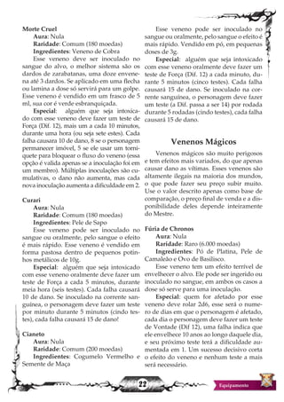 22 Equipamento
Morte Cruel
Aura: Nula
Raridade: Comum (180 moedas)
Ingredientes: Veneno de Cobra
Esse veneno deve ser inoculado no
sangue do alvo, o melhor sistema são os
dardos de zarabatanas, uma doze envene-
na até 3 dardos. Se aplicado em uma flecha
ou lamina a dose só servirá para um golpe.
Esse veneno é vendido em um frasco de 5
ml, sua cor é verde esbranquiçada.
Especial: alguém que seja intoxica-
do com esse veneno deve fazer um teste de
Força (Dif. 12), mais um a cada 10 minutos,
durante uma hora (ou seja sete estes). Cada
falha causara 10 de dano, 8 se o personagem
permanecer imóvel, 5 se ele usar um torni-
quete para bloquear o fluxo do veneno (essa
opção é valida apenas se a inoculação foi em
um membro). Múltiplas inoculações são cu-
mulativas, o dano não aumenta, mas cada
nova inoculação aumenta a dificuldade em 2.
Curari
Aura: Nula
Raridade: Comum (180 moedas)
Ingredientes: Pele de Sapo
Esse veneno pode ser inoculado no
sangue ou oralmente, pelo sangue o efeito
é mais rápido. Esse veneno é vendido em
forma pastosa dentro de pequenos potin-
hos metálicos de 10g.
Especial: alguém que seja intoxicado
com esse veneno oralmente deve fazer um
teste de Força a cada 5 minutos, durante
meia hora (seis testes). Cada falha causará
10 de dano. Se inoculado na corrente san-
guínea, o personagem deve fazer um teste
por minuto durante 5 minutos (cindo tes-
tes), cada falha causará 15 de dano!
Cianeto
Aura: Nula
Raridade: Comum (200 moedas)
Ingredientes: Cogumelo Vermelho e
Semente de Maça
Esse veneno pode ser inoculado no
sangue ou oralmente, pelo sangue o efeito é
mais rápido. Vendido em pó, em pequenas
doses de 3g.
Especial: alguém que seja intoxicado
com esse veneno oralmente deve fazer um
teste de Força (Dif. 12) a cada minuto, du-
rante 5 minutos (cinco testes). Cada falha
causará 15 de dano. Se inoculado na cor-
rente sanguínea, o personagem deve fazer
um teste (a Dif. passa a ser 14) por rodada
durante 5 rodadas (cindo testes), cada falha
causará 15 de dano.
Venenos Mágicos
Venenos mágicos são muito perigosos
e tem efeitos mais variados, do que apenas
causar dano as vítimas. Esses venenos são
altamente ilegais na maioria dos mundos,
o que pode fazer seu preço subir muito.
Use o valor descrito apenas como base de
comparação, o preço final de venda e a dis-
ponibilidade deles depende inteiramente
do Mestre.
Fúria de Chronos
Aura: Nula
Raridade: Raro (6.000 moedas)
Ingredientes: Pó de Platina, Pele de
Camaleão e Ovo de Basilisco.
Esse veneno tem um efeito terrível de
envelhecer o alvo. Ele pode ser ingerido ou
inoculado no sangue, em ambos os casos a
dose só serve para uma inoculação.
Especial: quem for afetado por esse
veneno deve rolar 2d6, esse será o nume-
ro de dias em que o personagem é afetado,
cada dia o personagem deve fazer um teste
de Vontade (Dif 12), uma falha indica que
ele envelhece 10 anos ao longo daquele dia,
e seu próximo teste terá a dificuldade au-
mentada em 1. Um sucesso decisivo corta
o efeito do veneno e nenhum teste a mais
será necessário.
 