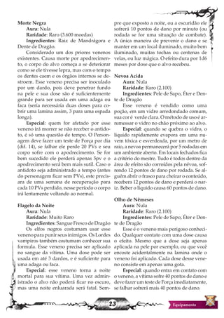 23 Equipamento
Morte Negra
Aura: Nula
Raridade: Raro (3.600 moedas)
Ingredientes: Raiz de Mandrágora e
Dente de Dragão.
Considerado um dos priores venenos
existentes. Causa morte por apodrecimen-
to, o corpo do alvo começa a se deteriorar
como se ele tivesse lepra, mas com o tempo
os dentes caem e os órgãos internos se de-
stroem. Esse veneno precisa ser inoculado
por um dardo, pois deve penetrar fundo
na pele e sua dose são é suficientemente
grande para ser usada em uma adaga ou
faca (seria necessária duas doses para co-
brir uma lamina assim, 3 para uma espada
longa).
Especial: quem for afetado por esse
veneno irá morrer se não receber o antido-
to, é só uma questão de tempo. O Person-
agem deve fazer um teste de Força por dia
(dif. 14), se falhar ele perde 20 PVs e seu
corpo sofre com o apodrecimento. Se for
bem sucedido ele perderá apenas 5pv e o
apodrecimento será bem mais sutil. Caso o
antidoto seja administrado a tempo (antes
do personagem ficar sem PVs), este precis-
ara de uma semana de recuperação para
cada 10 PVs perdido, nesse período o corpo
irá lentamente voltando ao normal.
Flagelo da Noite
Aura: Nula
Raridade: Muito Raro
Ingredientes: Sangue Fresco de Dragão
Os elfos negros costumam usar esse
veneno para punir seus inimigos. Os Lordes
vampiros também costumam conhecer sua
formula. Esse veneno precisa ser aplicado
no sangue da vítima. Uma dose pode ser
usada em até 3 dardos, e é suficiente para
uma adaga ou faca.
Especial: esse veneno torna a noite
mortal para sua vítima. Uma vez admin-
istrado o alvo não poderá ficar no escuro,
mas uma noite enluarada será fatal. Sem-
pre que exposto a noite, ou a escuridão ele
sofrerá 10 pontos de dano por minuto (ou
rodada se for uma situação de combate).
A única maneira de prevenir o dano e se
manter em um local iluminado, muito bem
iluminado, muitas tochas ou centenas de
velas, ou luz mágica. O efeito dura por 1d6
meses por dose que o alvo recebeu.
Nevoa Acida
Aura: Nula
Raridade: Raro (2.100)
Ingredientes: Pele de Sapo, Éter e Den-
te de Dragão
Esse veneno é vendido como uma
poção, em um vidro arredondado comum,
sua cor é verde clara. O método de uso é ar-
remessar o vidro no chão próximo ao alvo.
Especial: quando se quebra o vidro, o
liquido rapidamente evapora em uma nu-
vem tóxica e esverdeada, por um metro de
raio, a nevoa permanecerá por 5 rodadas em
um ambiente aberto. Em locais fechados fica
a critério do mestre. Tudo é todos dentro da
área de efeito são corroídos pela névoa, sof-
rendo 12 pontos de dano por rodada. Se al-
guém abrir o frasco para cheirar o conteúdo,
recebera 12 pontos de dano e perderá o nar-
iz. Beber o liquido causa 60 pontos de dano.
Olho de Nêmeses
Aura: Nula
Raridade: Raro (2.100)
Ingredientes: Pele de Sapo, Éter e Den-
te de Dragão
Esse é o veneno mais perigoso conheci-
do. Qualquer contato com uma dose causa
o efeito. Mesmo que a dose seja apenas
aplicada na pele por exemplo, ou que você
encoste acidentalmente na lamina onde o
veneno foi aplicado. Cada dose desse vene-
no consiste em apenas uma gota.
Especial: quando entra em contato com
o veneno, a vítima sofre 40 pontos de dano e
deve fazer um teste de Força imediatamente,
se falhar sofrerá mais 40 pontos de dano.
 