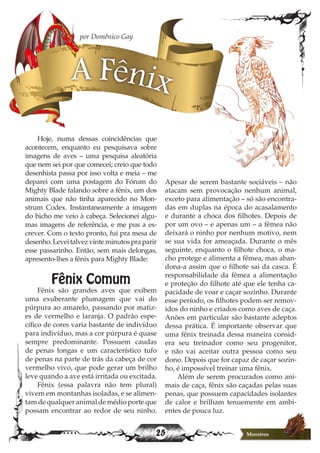 25 Monstros
Hoje, numa dessas coincidências que
acontecem, enquanto eu pesquisava sobre
imagens de aves – uma pesquisa aleatória
que nem sei por que comecei; creio que todo
desenhista passa por isso volta e meia – me
deparei com uma postagem do Fórum do
Mighty Blade falando sobre a fênix, um dos
animais que não tinha aparecido no Mon-
strum Codex. Instantaneamente a imagem
do bicho me veio à cabeça. Selecionei algu-
mas imagens de referência, e me pus a es-
crever. Com o texto pronto, fui pra mesa de
desenho.Leveitalvezvinteminutospraparir
esse passarinho. Então, sem mais delongas,
apresento-lhes a fênix para Mighty Blade:
Fênix Comum
Fênix são grandes aves que exibem
uma exuberante plumagem que vai do
púrpura ao amarelo, passando por matiz-
es de vermelho e laranja. O padrão espe-
cífico de cores varia bastante de indivíduo
para indivíduo, mas a cor púrpura é quase
sempre predominante. Possuem caudas
de penas longas e um característico tufo
de penas na parte de trás da cabeça de cor
vermelho vivo, que pode gerar um brilho
leve quando a ave está irritada ou excitada.
Fênix (essa palavra não tem plural)
vivem em montanhas isoladas, e se alimen-
tam de qualquer animal de médio porte que
possam encontrar ao redor de seu ninho.
A Fênix
por Domênico Gay
Apesar de serem bastante sociáveis – não
atacam sem provocação nenhum animal,
exceto para alimentação – só são encontra-
das em duplas na época do acasalamento
e durante a choca dos filhotes. Depois de
por um ovo – e apenas um – a fêmea não
deixará o ninho por nenhum motivo, nem
se sua vida for ameaçada. Durante o mês
seguinte, enquanto o filhote choca, o ma-
cho protege e alimenta a fêmea, mas aban-
dona-a assim que o filhote sai da casca. É
responsabilidade da fêmea a alimentação
e proteção do filhote até que ele tenha ca-
pacidade de voar e caçar sozinho. Durante
esse período, os filhotes podem ser remov-
idos do ninho e criados como aves de caça.
Anões em particular são bastante adeptos
dessa prática. É importante observar que
uma fênix treinada dessa maneira consid-
era seu treinador como seu progenitor,
e não vai aceitar outra pessoa como seu
dono. Depois que for capaz de caçar sozin-
ho, é impossível treinar uma fênix.
Além de serem procurados como ani-
mais de caça, fênix são caçadas pelas suas
penas, que possuem capacidades isolantes
de calor e brilham tenuemente em ambi-
entes de pouca luz.
 