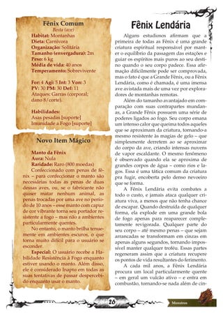 26 Monstros
Fênix Comum
Besta (ave)
Habitat: Montanhas
Dieta: Carnívora
Organização: Solitária
Tamanho (envergadura): 2m
Peso: 6 kg
Média de vida: 40 anos
Temperamento: Sobrevivente
For: 4 Agi: 5 Int: 3 Von: 3
PV: 30 PM: 30 Def: 11
Ataques: Garras (corporal;
dano 8/corte).
Habilidades:
Asas pesadas [suporte]
Imunidade a Fogo [suporte]
Novo Item Mágico
Manto da Fênix
Aura: Nula
Raridade: Raro (800 moedas)
Confeccionado com penas de fê-
nix – para confeccionar o manto são
necessárias todas as penas de duas
dessas aves, ou, se o fabricante não
quiser matar nenhum animal, as
penas trocadas por uma ave no perío-
do de 10 anos – esse manto com capuz
de cor vibrante torna seu portador re-
sistente a fogo – mas não a ambientes
particularmente quentes.
No entanto, o manto brilha tenue-
mente em ambientes escuros, o que
torna muito difícil para o usuário se
esconder.
Especial: O usuário recebe a Ha-
bilidade Resistência à Fogo enquanto
estiver usando o manto. Além disso,
ele é considerado Inapto em todas as
suas tentativas de passar despercebi-
do enquanto usar o manto.
Fênix Lendária
Alguns estudiosos afirmam que a
primeira de todas as Fênix é uma grande
criatura espiritual responsável por mant-
er o equilíbrio da passagem das estações e
guiar os espíritos mais puros ao seu desti-
no quando o seu corpo padece. Essa afir-
mação dificilmente pode ser comprovada,
mas o fato é que a Grande Fênix, ou a Fênix
Lendária, como é chamada, é uma imensa
ave avistada mais de uma vez por explora-
dores de montanhas remotas.
Além do tamanho avantajado em com-
paração com suas contrapartes mundan-
as, a Grande Fênix possuem uma série de
poderes ligados ao fogo. Seu corpo emana
um intenso calor que queima todos aqueles
que se aproximam da criatura, tornando-a
mesmo resistente às magias de gelo – que
simplesmente derretem ao se aproximar
do corpo da ave, criando intensas nuvens
de vapor escaldante. O mesmo fenômeno
é observado quando ela se aproxima de
grandes corpos de água – como rios e la-
gos. Essa é uma tática comum da criatura
pra fugir, encoberta pelo denso nevoeiro
que se forma.
A Fênix Lendária evita combates a
todo o custo, e jamais ataca qualquer cri-
atura viva, a menos que não tenha chance
de escapar. Quando destruída de qualquer
forma, ela explode em uma grande bola
de fogo apenas para reaparecer comple-
tamente revigorada. Qualquer parte do
seu corpo – até mesmo penas – que sejam
arrancadas se transformam em cinzas em
apenas alguns segundos, tornando impos-
sível manter qualquer troféu. Essas partes
regeneram assim que a criatura recupere
os pontos de vida resultantes do ferimento.
A cada mil anos, a Fênix Lendária
procura um local particularmente quente
– em geral um vulcão ativo – e entra em
combustão, tornando-se nada além de cin-
 