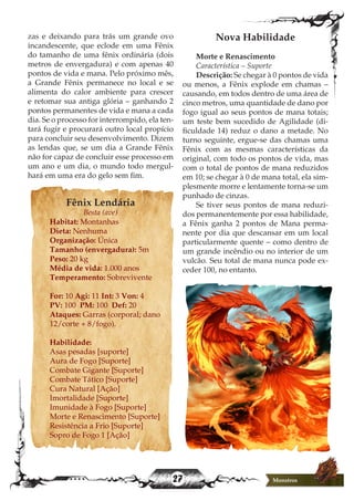 27 Monstros
zas e deixando para trás um grande ovo
incandescente, que eclode em uma Fênix
do tamanho de uma fênix ordinária (dois
metros de envergadura) e com apenas 40
pontos de vida e mana. Pelo próximo mês,
a Grande Fênix permanece no local e se
alimenta do calor ambiente para crescer
e retomar sua antiga glória – ganhando 2
pontos permanentes de vida e mana a cada
dia. Se o processo for interrompido, ela ten-
tará fugir e procurará outro local propício
para concluir seu desenvolvimento. Dizem
as lendas que, se um dia a Grande Fênix
não for capaz de concluir esse processo em
um ano e um dia, o mundo todo mergul-
hará em uma era do gelo sem fim.
Fênix Lendária
Besta (ave)
Habitat: Montanhas
Dieta: Nenhuma
Organização: Única
Tamanho (envergadura): 5m
Peso: 20 kg
Média de vida: 1.000 anos
Temperamento: Sobrevivente
For: 10 Agi: 11 Int: 3 Von: 4
PV: 100 PM: 100 Def: 20
Ataques: Garras (corporal; dano
12/corte + 8/fogo).
Habilidade:
Asas pesadas [suporte]
Aura de Fogo [Suporte]
Combate Gigante [Suporte]
Combate Tático [Suporte]
Cura Natural [Ação]
Imortalidade [Suporte]
Imunidade à Fogo [Suporte]
Morte e Renascimento [Suporte]
Resistência a Frio [Suporte]
Sopro de Fogo 1 [Ação]
Nova Habilidade
Morte e Renascimento
Característica – Suporte
Descrição: Se chegar à 0 pontos de vida
ou menos, a Fênix explode em chamas –
causando, em todos dentro de uma área de
cinco metros, uma quantidade de dano por
fogo igual ao seus pontos de mana totais;
um teste bem sucedido de Agilidade (di-
ficuldade 14) reduz o dano a metade. No
turno seguinte, ergue-se das chamas uma
Fênix com as mesmas características da
original, com todo os pontos de vida, mas
com o total de pontos de mana reduzidos
em 10; se chegar à 0 de mana total, ela sim-
plesmente morre e lentamente torna-se um
punhado de cinzas.
Se tiver seus pontos de mana reduzi-
dos permanentemente por essa habilidade,
a Fênix ganha 2 pontos de Mana perma-
nente por dia que descansar em um local
particularmente quente – como dentro de
um grande incêndio ou no interior de um
vulcão. Seu total de mana nunca pode ex-
ceder 100, no entanto.
 