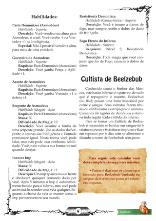 4 Caminho
Habilidades:
Pacto Demoníaco (Asmodeus)
Habilidade - Suporte
Descrição: Você vendeu sua alma para
Asmodeus, o cruel. Você recebe -1 na Von-
tade e +1 na Inteligência.
Especial: Não é possível vender a alma
para mais de uma entidade.
Guerreiro de Asmodeus
Habilidade - Suporte
Requisito:PactoDemoníaco(Asmodeus)
Descrição: Você ganha Força e Agili-
dade +1.
Arauto de Asmodeus
Habilidade - Suporte
Requisito:PactoDemoníaco(Asmodeus)
Descrição: Você ganha Vontade +1 e
defesa +1.
Serpente de Asmodeus
Habilidade (Magia) - Ação
Requisito:PactoDemoníaco(Asmodeus)
Mana: 50
Dificuldade da Magia: 10
Descrição: Você assume a forma de
uma serpente grande. Use os dados da Ser-
pente, e apenas sua Inteligência e Vontade
permanece igual. Nesta forma você pode
falar, mas não pode usar nenhuma habili-
dade. Você pode voltar a sua forma normal
quando desejar.
Invocar Imp
Habilidade (Magia) - Ação
Mana: 30
Dificuldade da Magia: 12
Descrição:Umimpaparecenasuafrente
e obedecerá qualquer comando dado por
você. Após 5 minutos o Imp é automatica-
mente banido para o inferno, mas você pode
ao invocá-lo acender uma vela qualquer. En-
quanto a chama da vela se manter acesa, o
imp permanecerá no seu mundo.
Resistência Demoníaca
Habilidade (Característica) - Suporte
Descrição: Você é imune a danos de
fogo, mas sempre recebe o dobro de dano
de frio/gelo.
Fogo Eterno do Inferno
Habilidade - Suporte
Requisito: Nível 5; Resistência
Demoníaca.
Descrição: Toda magia que você con-
jurar que for de Fogo, causará o dobro de
dano.
Cultista de Beelzebub
Conhecido como o Senhor das Mos-
cas, este barão infernal é o patrono de tudo
que é repugnante e nojento. Beelzebub
(ou Bael) possui uma fome insaciável por
carne e sangue. Seus cultistas fazem ritu-
ais de canibalismo e estripação de animais.
Comanda 66 legiões de demônios e domi-
na toda região ácida e fétida do inferno.
Para se tornar um Cultista de Beelze-
bub é necessário se banhar em sangue de 6
criaturas puras e 6 criaturas impuras e ficar
em repouso por 6 dias sem se alimentar e
falando o nome de Beelzebub sem parar.
Para seguir este caminho você
deve completar as seguintes missões:
• Passar 6 dias sem se alimentar e
rezando para Beelzebub banhado no
sangue de 6 criaturas puras e 6 criatu-
ras impuras.
 