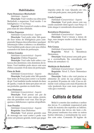 5 Caminho
Habilidades:
Pacto Demoníaco (Beelzebub)
Habilidade - Suporte
Descrição: Você vendeu sua alma para
Beelzebub, o asqueroso. Você recebe -1 na
Inteligência e +1 na Força.
Especial: Não é possível vender a alma
para mais de uma entidade.
Chifres Pequenos
Habilidade (Característica) - Suporte
Descrição: Você pode rolar 3d6 quan-
do fizer testes de Inteligência para com-
preender línguas desconhecidas e qualquer
informação sobre o inferno e os demônios.
Você também pode atacar com seus chifres
causando 6 de dano de perfuração.
Chifres Grandes
Habilidade (Característica) - Suporte
Requisito: Chifres Pequenos
Descrição: Você sabe tudo sobre a na-
tureza dos demônios e dos domínios do in-
ferno. Você também pode atacar com seus
chifres causando 10 de dano de perfuração.
Patas de Bode
Habilidade (Característica) - Suporte
Descrição: Você pode rolar 3d6 quando
fizer testes de Força para correr e se manter
de pé. Você também recebe metade de dano
de queda, e nada de dano por pisar em coi-
sas pontudas, quentes ou muito frias.
Asas Disformes
Habilidade (Característica) - Suporte
Descrição: Você possui um par de
asas de morcego nas suas costas, porem,
elas não permitem você voar. Elas são pe-
quenas e defeituosas e apenas atrapalham.
Asas Pesadas
Habilidade (Característica) - Suporte
Requisito: Asas Disformes
Descrição: Você possui grandes asas
de morcego nas suas costas e pode voar
como um pássaro grande, tendo que pegar
impulso antes de voar. Quando em vôo,
você não pode parar, mas pode planar.
Cauda Grande
Habilidade (Característica) - Suporte
Descrição: Você pode atacar com sua
cauda causando dano igual a sua Força +2
(este ataque é considerado desarmado).
Resistência Demoníaca
Habilidade (Característica) - Suporte
Descrição: Você é imune a danos de
fogo, mas sempre recebe o dobro de dano
de frio/gelo.
Pele Grossa
Habilidade (Característica) - Suporte
Requisito: Nível 5; Resistência
Demoníaca.
Descrição: Você possui uma pele gros-
sa e avermelhada, lhe concedendo um
bônus de armadura +2.
Maldição de Beelzebub
Habilidade (Característica) - Suporte
Requisito: Nível 5; Pacto Demoníaco
(Beelzebub).
Descrição: Todo o dia você precisa se
alimentar de carne da sua própria raça,
ou perderá 30 pontos de vida. Caso se ali-
mente você começa com mais 60 pontos de
vida (podendo ficar com mais pontos de
vida que o normal).
Cultista de Belial
Belial é o mestre das sombras e senhor
das trevas. É a entidade responsável pela
vinda da maioria dos espíritos ao Inferno.
Os carcereiros das trevas são leais a ele.
Não possui nenhuma rixa entre os outros
barões infernais, e normalmente faz acor-
dos com estes. Comanda 50 legiões de
 