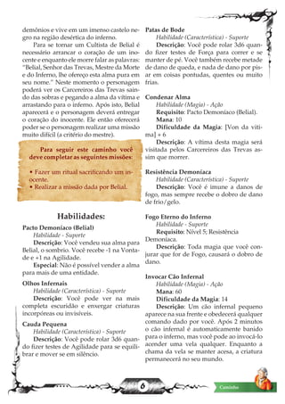6 Caminho
demônios e vive em um imenso castelo ne-
gro na região desértica do inferno.
Para se tornar um Cultista de Belial é
necessário arrancar o coração de um ino-
cente e enquanto ele morre falar as palavras:
“Belial, Senhor das Trevas, Mestre da Morte
e do Inferno, lhe ofereço esta alma pura em
seu nome.” Neste momento o personagem
poderá ver os Carcereiros das Trevas sain-
do das sobras e pegando a alma da vítima e
arrastando para o inferno. Após isto, Belial
aparecerá e o personagem deverá entregar
o coração do inocente. Ele então oferecerá
poder se o personagem realizar uma missão
muito difícil (a critério do mestre).
Para seguir este caminho você
deve completar as seguintes missões:
• Fazer um ritual sacrificando um in-
ocente.
• Realizar a missão dada por Belial.
Habilidades:
Pacto Demoníaco (Belial)
Habilidade - Suporte
Descrição: Você vendeu sua alma para
Belial, o sombrio. Você recebe -1 na Vonta-
de e +1 na Agilidade.
Especial: Não é possível vender a alma
para mais de uma entidade.
Olhos Infernais
Habilidade (Característica) - Suporte
Descrição: Você pode ver na mais
completa escuridão e enxergar criaturas
incorpóreas ou invisíveis.
Cauda Pequena
Habilidade (Característica) - Suporte
Descrição: Você pode rolar 3d6 quan-
do fizer testes de Agilidade para se equili-
brar e mover se em silêncio.
Patas de Bode
Habilidade (Característica) - Suporte
Descrição: Você pode rolar 3d6 quan-
do fizer testes de Força para correr e se
manter de pé. Você também recebe metade
de dano de queda, e nada de dano por pis-
ar em coisas pontudas, quentes ou muito
frias.
Condenar Alma
Habilidade (Magia) - Ação
Requisito: Pacto Demoníaco (Belial).
Mana: 10
Dificuldade da Magia: [Von da viti-
ma] + 6
Descrição: A vítima desta magia será
visitada pelos Carcereiros das Trevas as-
sim que morrer.
Resistência Demoníaca
Habilidade (Característica) - Suporte
Descrição: Você é imune a danos de
fogo, mas sempre recebe o dobro de dano
de frio/gelo.
Fogo Eterno do Inferno
Habilidade - Suporte
Requisito: Nível 5; Resistência
Demoníaca.
Descrição: Toda magia que você con-
jurar que for de Fogo, causará o dobro de
dano.
Invocar Cão Infernal
Habilidade (Magia) - Ação
Mana: 60
Dificuldade da Magia: 14
Descrição: Um cão infernal pequeno
aparece na sua frente e obedecerá qualquer
comando dado por você. Após 2 minutos
o cão infernal é automaticamente banido
para o inferno, mas você pode ao invocá-lo
acender uma vela qualquer. Enquanto a
chama da vela se manter acesa, a criatura
permanecerá no seu mundo.
 
