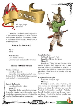 7 Classe
Descrição: O bardo é o músico que via-
ja pelos reinos espalhando suas historias
de aventuras incríveis. Possui uma incrív-
el habilidade musical capaz de encantar e
motivar pessoas.
Bônus de Atributo:
	
Agi +1
Int +1
Proficiências:
Usar Armas Simples
Cantar e Tocar Instrumentos Musicais
Lista de Habilidades:
Mestre das Notas
Habilidade - Suporte
Descrição: Você pode rolar 3d6 quan-
do fizer testes de Inteligência para cantar
ou tocar instrumentos musicais.
Canção do Triunfo
Habilidade (Canção) - Ação
Mana: 10
Descrição: Todos seus aliados que pu-
derem lhe escutar receberão (assim como
você) +1 em todas as rolagens até o final da
batalha. Este bônus não é cumulativo.
Canção Sonífera
Habilidade (Canção) - Ação
Requisito: Mestre das Notas
Mana: 30
Descrição: Todos que escutarem a sua
canção (exceto você) deverão vencer um
teste de Vontade (dificuldade = [sua Int] +
7). Aqueles que falharem, cairão em um sono
profundo e só acordarão se receber dano ou
após uma hora.
Canção da Provocação
Habilidade (Canção) - Ação
Mana: 20
Descrição: Escolha um adversário, ele
será alvo da sua música provocativa e ficará
furioso. A vítima deverá fazer um teste de
Vontade (dificuldade = [sua Int] + 7). Se fal-
har, ele ficará tão irritado que deixará a guar-
da aberta e ficará até o final da batalha com
defesa -4 (não cumulativo).
O Bardo
por Tiago Junges
Revisado
 