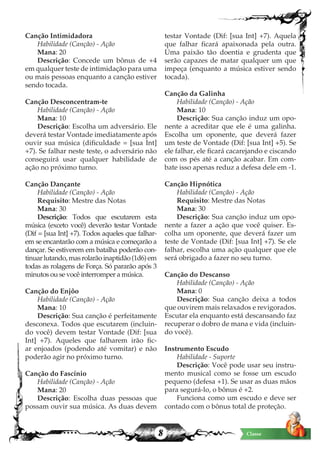 8 Classe
Canção Intimidadora
Habilidade (Canção) - Ação
Mana: 20
Descrição: Concede um bônus de +4
em qualquer teste de intimidação para uma
ou mais pessoas enquanto a canção estiver
sendo tocada.
Canção Desconcentram-te
Habilidade (Canção) - Ação
Mana: 10
Descrição: Escolha um adversário. Ele
deverá testar Vontade imediatamente após
ouvir sua música (dificuldade = [sua Int]
+7). Se falhar neste teste, o adversário não
conseguirá usar qualquer habilidade de
ação no próximo turno.
Canção Dançante
Habilidade (Canção) - Ação
Requisito: Mestre das Notas
Mana: 30
Descrição: Todos que escutarem esta
música (exceto você) deverão testar Vontade
(Dif = [sua Int] +7). Todos aqueles que falhar-
em se encantarão com a música e começarão a
dançar. Se estiverem em batalha poderão con-
tinuarlutando,masrolarãoinaptidão(1d6)em
todas as rolagens de Força. Só pararão após 3
minutos ou se você interromper a música.
Canção do Enjôo
Habilidade (Canção) - Ação
Mana: 10
Descrição: Sua canção é perfeitamente
desconexa. Todos que escutarem (incluin-
do você) devem testar Vontade (Dif: [sua
Int] +7). Aqueles que falharem irão fic-
ar enjoados (podendo até vomitar) e não
poderão agir no próximo turno.
Canção do Fascínio
Habilidade (Canção) - Ação
Mana: 20
Descrição: Escolha duas pessoas que
possam ouvir sua música. As duas devem
testar Vontade (Dif: [sua Int] +7). Aquela
que falhar ficará apaixonada pela outra.
Uma paixão tão doentia e grudenta que
serão capazes de matar qualquer um que
impeça (enquanto a música estiver sendo
tocada).
Canção da Galinha
Habilidade (Canção) - Ação
Mana: 10
Descrição: Sua canção induz um opo-
nente a acreditar que ele é uma galinha.
Escolha um oponente, que deverá fazer
um teste de Vontade (Dif: [sua Int] +5). Se
ele falhar, ele ficará cacarejando e ciscando
com os pés até a canção acabar. Em com-
bate isso apenas reduz a defesa dele em -1.
Canção Hipnótica
Habilidade (Canção) - Ação
Requisito: Mestre das Notas
Mana: 30
Descrição: Sua canção induz um opo-
nente a fazer a ação que você quiser. Es-
colha um oponente, que deverá fazer um
teste de Vontade (Dif: [sua Int] +7). Se ele
falhar, escolha uma ação qualquer que ele
será obrigado a fazer no seu turno.
Canção do Descanso
Habilidade (Canção) - Ação
Mana: 0
Descrição: Sua canção deixa a todos
que ouvirem mais relaxados e revigorados.
Escutar ela enquanto está descansando faz
recuperar o dobro de mana e vida (incluin-
do você).
Instrumento Escudo
Habilidade - Suporte
Descrição: Você pode usar seu instru-
mento musical como se fosse um escudo
pequeno (defesa +1). Se usar as duas mãos
para segurá-lo, o bônus é +2.
Funciona como um escudo e deve ser
contado com o bônus total de proteção.
 