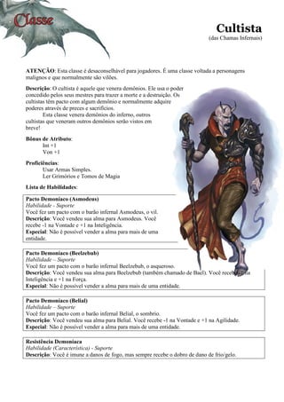 Cultista
(das Chamas Infernais)
ATENÇÃO: Esta classe é desaconselhável para jogadores. É uma classe voltada a personagens
malignos e que normalmente são vilões.
Descrição: O cultista é aquele que venera demônios. Ele usa o poder
concedido pelos seus mestres para trazer a morte e a destruição. Os
cultistas têm pacto com algum demônio e normalmente adquire
poderes através de preces e sacrifícios.
Esta classe venera demônios do inferno, outros
cultistas que veneram outros demônios serão vistos em
breve!
Bônus de Atributo:
Int +1
Von +1
Proficiências:
Usar Armas Simples.
Ler Grimórios e Tomos de Magia
Lista de Habilidades:
Pacto Demoníaco (Asmodeus)
Habilidade - Suporte
Você fez um pacto com o barão infernal Asmodeus, o vil.
Descrição: Você vendeu sua alma para Asmodeus. Você
recebe -1 na Vontade e +1 na Inteligência.
Especial: Não é possível vender a alma para mais de uma
entidade.
Pacto Demoníaco (Beelzebub)
Habilidade – Suporte
Você fez um pacto com o barão infernal Beelzebub, o asqueroso.
Descrição: Você vendeu sua alma para Beelzebub (também chamado de Bael). Você recebe -1 na
Inteligência e +1 na Força.
Especial: Não é possível vender a alma para mais de uma entidade.
Pacto Demoníaco (Belial)
Habilidade – Suporte
Você fez um pacto com o barão infernal Belial, o sombrio.
Descrição: Você vendeu sua alma para Belial. Você recebe -1 na Vontade e +1 na Agilidade.
Especial: Não é possível vender a alma para mais de uma entidade.
Resistência Demoníaca
Habilidade (Característica) - Suporte
Descrição: Você é imune a danos de fogo, mas sempre recebe o dobro de dano de frio/gelo.
 