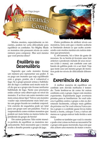 10 Dicas e Truques
Muitos mestres, especialmente os ini-
ciantes, podem ter certa dificuldade para
equilibrar os combates. No Mighty Blade
os monstros não possuem níveis ou outro
número para comparar. Mas será mesmo
que você precisa disso?
Equilíbrio ou
Desequilíbrio
Supondo que cada monstro tivesse
um número pra representar seu poder. E
eu pego um monstro que seja equilibrado
com o grupo, porém, ele é vulnerável a
fogo. Se o grupo possuir armas e habilida-
des de fogo o combate será muito mais fá-
cil do que se o grupo não tivesse nenhuma
habilidade de fogo. Neste caso precisaria
então colocar uma observação no nível do
monstro. E se tiver um outro monstro com
mais coisas desse tipo? Talvez um monstro
voador seja extremamente mais letal con-
tra um grupo focado no combate corporal.
Um exército de esqueletos pode ser letal
para um grupo sem um paladino. Você se
surpreenderia como existem monstros que
podem ser mais fortes ou menos fortes de-
pendendo do grupo de heróis!
Em outras palavras: Não existe manei-
ra perfeita de equilibrar os monstros me-
canicamente. Será necessário que o mestre
avalie o desafio perante o grupo de jogo.
Outro problema de atribuir níveis aos
monstros, faria com que o mestre acabaria
se limitando demais (o que acaba aconte-
cendo com muitos mestres em outros siste-
mas que presenciei).
E, obviamente, há o fator do gasto de
recursos. Se os heróis já tiveram uma luta
anterior e perderam metade de seus recur-
sos (vida e mana), um combate com um
bando de goblins pode vir a ser fatal. Veja
que neste caso um mesmo grupo de mons-
tros pode ter níveis de dificuldade diferen-
tes.
Experiência de Jogo
A melhor maneira de equilibrar um
combate sem dúvida nenhuma é testan-
do. Tente lembrar-se de como foi outros
combates com o grupo. Jogue com mestres
experientes. Experimente jogar aventuras
prontas para se familiarizar. Se você colo-
cou 6 goblins contra o grupo e eles os der-
rotaram facilmente, coloque mais goblins
da próxima vez! Se você colocou 5 orcs con-
tra o grupo e o combate quase levou todos
heróis a morte, coloque 3 orcs, e talvez até
menos se o grupo estiver todo ferido e sem
mana.
Lembre-se também que você é o mestre
e pode criar coisas na hora se necessário! Se
o grupo está quase morrendo, faça com que
eles achem uma maneira de matar o mons-
Equilibrando
Combates
por Tiago Junges
 