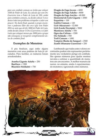 12 Dicas e Truques
para um combate comum eu tenho que colocar
1500 de Poder de Luta. Eu calculo que um Orc
Guerreiro tem o Poder de Luta de 550, então
para combates comuns, eu decido colocar 3 orcs
destes (não tem problema extrapolar o valor um
pouco). No duelo final, quando o grupo encon-
trar o poderoso líder dos orcs (que tem Poder
850) eu noto que ali diz 3000 de Poder de Luta,
então decido colocar 3 Orcs Guerreiros e o Líder
(note que coloquei menos que 3000 pois o grupo
não conseguiu se recuperar completamente an-
tes do combate final.
Exemplos de Monstros
E pra finalizar, aqui estão alguns
monstros com seus poderes de luta já cal-
culados. Para facilitar, os números foram
arredondados.
Aranha Gigante Adulta = 250
Basilisco = 1300
Blazekin (Soldado) = 750
Dragão do Fogo Jovem = 4000
Dragão do Fogo Adulto = 8000
Dragão do Fogo Ancião = 40.000
Elemental de Gelo Gigante = 2500
Esqueleto = 100
Goblin Comum = 120
Lich (Aknazum) = 12.000
Lich (Lorde Decrépto) = 5000
Manticora Adulta = 550
Ogro das Colinas = 1200
Orc Soldado = 550
Troll Comum = 1000
Vampiro (Barão do Sangue) = 2500
Zumbi (Humano Guerreiro) = 250
Lembrando que todos estes valores en-
contrados podem não representar perfeita-
mente seu verdadeiro perigo em combate.
São apenas números para ajudar mestres
novatos a estimar a quantidade de mons-
tros em um encontro. A melhor maneira de
narrar, no entanto, ainda é experimentan-
do monstros e ignorando estes números.
 