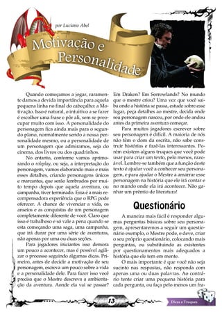 13 Dicas e Truques
Quando começamos a jogar, raramen-
te damos a devida importância para aquela
pequena linha no final do cabeçalho: a Mo-
tivação. Isso é natural, o intuitivo a se fazer
é escolher uma frase e pôr ali, sem se preo-
cupar muito com isso. A personalidade do
personagem fica ainda mais para o segun-
do plano, normalmente sendo a nossa per-
sonalidade mesmo, ou a personalidade de
um personagem que admiramos, seja do
cinema, dos livros ou dos quadrinhos.
No entanto, conforme vamos aprimo-
rando o roleplay, ou seja, a interpretação do
personagem, vamos elaborando mais e mais
esses detalhes, criando personagens únicos
e marcantes, que serão lembrados por mui-
to tempo depois que aquela aventura, ou
campanha, tiver terminado. Essa é a mais re-
compensadora experiência que o RPG pode
oferecer. A chance de vivenciar a vida, os
anseios e as conquistas de um personagem
completamente diferente de você. Claro que
isso é trabalhoso e só vale a pena quando se
esta começando uma saga, uma campanha,
que irá durar por uma série de aventuras,
não apenas por uma ou duas seções.
Para jogadores iniciantes isso demora
um pouco a acontecer, mas é possível agili-
zar o processo seguindo algumas dicas. Pri-
meiro, antes de decidir a motivação de seu
personagem, escreva um pouco sobre a vida
e a personalidade dele. Para fazer isso você
precisa que o Mestre descreva a ambienta-
ção da aventura. Aonde ela vai se passar?
Em Drakon? Em Sorrowlands? No mundo
que o mestre criou? Uma vez que você sai-
ba onde a história se passa, estude sobre esse
lugar, peça detalhes ao mestre, decida onde
seu personagem nasceu, por onde ele andou
antes da primeira aventura começar.
Para muitos jogadores escrever sobre
seu personagem é difícil. A maioria de nós
não têm o dom da escrita, não sabe cons-
truir histórias e fazê-las interessantes. Po-
rém existem alguns truques que você pode
usar para criar um texto, pelo menos, razo-
ável. Lembre-se também que a função deste
texto é ajudar você a conhecer seu persona-
gem, e para ajudar o Mestre a amarrar esse
personagem na história que ele irá contar e
no mundo onde ela irá acontecer. Não ga-
nhar um prêmio de literatura!
Questionário
A maneira mais fácil é responder algu-
mas perguntas básicas sobre seu persona-
gem, apresentaremos a seguir um questio-
nário exemplo, o Mestre pode, e deve, criar
o seu próprio questionário, colocando mais
perguntas, ou substituindo as existentes
por questionamentos mais adequados a
história que ele tem em mente.
O mais importante é que você não seja
sucinto nas respostas, não responda com
apenas uma ou duas palavras. Ao contrá-
rio tente criar uma pequena história para
cada pergunta, ou faça pelo menos um fra-
Motivação e
Personalidade
por Luciano Abel
 