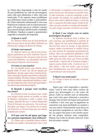 14 Dicas e Truques
se. Outra dica importante é não ter medo
de por problemas na vida do personagem,
uma vida sem obstáculos é uma vida sem
motivação. É de superar nosso problemas
que definimos nosso caráter e personalida-
de. Outro elemento interessante é criar essa
historia em conjunto com os outros persona-
gens. Um grupo que já se conhece, mesmo
que a pouco tempo, facilita muito o trabalho
do Mestre. Vejamos a seguir o questionário
sugerido e exemplos de respostas:
1) Quem é você?
Ex: Kalenor Delael vem de uma familia de
elfos em uma vila ao sul da cidade Ambrook, na
Floresta dos Antigos do Reino de Tebryn.
2) Onde você nasceu?
Ex: Kalenor nasceu na vila de Sorcceriver,
alguns quilometros ao sul de Ambrook. Sorceri-
ver é uma pequena vila, com pouco mais de uma
centena de habitantes. A comunidade sobrevive
basicamente da pesca e do artesanato.
3) Como é a sua família?
Ex: sua familia possui uma história triste,
quando tinha 15 anos, sua vila foi atacada por
bandoleiros. Seu pai, assim como a maioria dos ho-
mens,estavaforacaçandooquedeixouavilarelati-
vamente indefesa. Durante o ataque os bandoleiros
roubaram comida e sequestraram mulheres e crian-
ças. Seu irmão mais novo, Lierim, foi sequestrado, e
sua mãe morreu tentando protegê-lo.
4) Quando e porque você escolheu
sua classe?
Ex: Durante a luta, em meio ao caos, vendo
seus amigos sendo mortos ou levados, as mãos
de Kalenor começaram a arder e pulsar com
energia. Quando deu por si estava disparando
Tiros de Energia nos agressores. Foi assim que
descobriu sua magia e seu destino de se tornar
um Feiticeiro, ao mesmo tempo que sua vida foi
mudada para sempre.
5) O que você fez até agora, que luga-
res e pessoas importantes você conheceu?
Ex: Depois que os bandidos foram embora,
levando seu espólio e deixando para traz o caos
e a destruição, os caçadores retornaram e come-
çaram buscas que não deram em grande coisa.
A vida continuou, a vila foi reerguida, as feri-
das saradas. No entanto, no coração de Kalenor
ficara uma cicatriz difícil de fechar, a morte da
mãe e o sequestro do irmão caçula. Então ele de-
cidiu sair pelo mundo no encalço dos bandolei-
ros, para vingar sua mãe e encontrar seu irmão.
6) Qual é sua relação com os outros
personagens do grupo?
Ex: Kalenor encontrou Keef, o ladino, em
uma caravana, que partilharam a caminho de
Ulric. Apesar de sua moral distorcida Keef ti-
nha um bom senso de justiça. E logo ficaram
amigos, ambos encontraram os irmãos Gerow
em uma taverna de reputação questionavel de
Tebryn. Jhon um espadachim habilidoso e Hal
um ranger perspicaz. Juntos fizeram um tra-
balho para um nobre local, que tivera seu filho
sequestrado. A partir dai se tornaram amigos e
seguem juntos desde então. A pista de seu ir-
mão esfriou, e não tem muito o que ele possa
fazer imediatamente, mas ele continuará atento
e esperando por uma nova pista.
7) Qual é sua motivação?
Ex: Vingar a morte de sua mãe e reencon-
trar seu irmão.
Agora que você respondeu o questio-
nário, você já tem uma idéia concisa de
quem seu personagem é e de como ele
pensa. Cabe ao mestre usar os elementos
que você criou para alimentar a narrativa
do jogo. Isso irá dar um toque mais pessoal
a história e fará com que os jogadores se
conectem com mais facilidade ao cenário e
uns aos outros. Experimente essas dicas na
sua próxima campanha se você for o Mes-
tre, ou sugira elas para o seu mestre quan-
do ele propor mestrar uma campanha.
Depois nos conte no fórum como foi. Uma
boa diversão a todos!
 