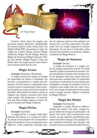 15 Dicas e Truques
Existem vários tipos de magias que
possuem origens diferentes. Dependendo
do cenário poderá existir muito mais. No
Mighty Blade RPG resumimos os tipos de
magia em 4 tipos: Magia Arcana (Magia
Artificial), Magia Divina (Magia Branca),
Magia da Natureza (Magia Natural) e Ma-
gia dos Mortos (Magia Negra). Cada um
destes tipos de magia possui uma fonte e
uma maneira diferente de usar.
Magia Arcana
Exemplo: Feiticeiro e Ilusionista.
A magia arcana tem origem no desejo
do conjurador de alterar a realidade. Ela
envolve a manipulação e criação dos ele-
mentos. Para ter acesso, o conjurador deve
estudar muito e compreender como a ener-
gia flui pelo seu corpo e pelo local aonde se
encontra. Movimentos de mãos e palavras
mágicas são sempre essenciais para fazer
estas magias. São poderosas e só necessi-
tam que haja energia mágica no local. Al-
guns a chamam de Magia Artificial.
Magia Divina
Exemplo: Sacerdote.
A magia divina é a magia vinda dire-
tamente dos deuses, e é a magia da vida e
da criação. Com orações e fé o conjurador é
capaz de canalizar e usar a magia para seus
objetivos. Toda conjuração necessita ape-
nas de algumas palavras de exaltação aos
deuses (ou a um deus especifico). O conju-
rador terá sua magia enquanto os deuses
desejarem. Se um deus é destruído, todos
seus devotos perdem seus poderes. Alguns
a chamam de Magia Branca.
Magia da Natureza
Exemplo: Druida.
A magia da natureza é a magia vin-
da da energia natural do mundo. É criada
usando o poder já existente no mundo, vin-
das das plantas e animais. Esta energia exis-
te em qualquer local que exista natureza,
nem que seja o mínimo dela. O conjurador
só precisa se concentrar no que deseja para
manipular a energia já existente. Como na
natureza, esta magia trata de vida e mor-
te. É uma magia considerada neutra (assim
como a magia arcana). Alguns a chamam
de Magia Natural.
Magia dos Mortos
Exemplo: Necromante.
Enquanto a magia divina se utiliza a
energia da criação e da vida, a magia ne-
gra se utiliza da energia da destruição e da
morte. Em locais onde aconteceram mais
mortes, ou que espíritos perambulam pos-
suem mais desta energia. Em qualquer lu-
gar é possível encontrar esta energia, com
exceção de locais santificados pelos deuses.
Tipos de Magia
por Tiago Junges
 