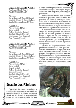 18 Monstros
Dragão do Deserto Adulto
For: 9 Agi: 9 Int: 7 Von: 8
PV: 200 PM: 200 Def: 19
Ataques:
Garra (Corporal; Dano: 30/Corte)
Mordida (Corporal; Dano: 30/Perf.)
Cauda (Corporal; Dano: 20/Cont.)
Habilidades:
Ataque Sônico 2 [Ação]
Cavar [Ação]
Reflexo Dracônico [Reação]
Combate Gigante [Suporte]
Imunidade a Fogo [Suporte]
Asas Pesadas [Suporte]
Dragão do Deserto Ancião
For: 12 Agi: 12 Int: 10 Von: 11
PV: 500 PM: 500 Def: 21
Ataques:
Garra (Corporal; Dano: 50/Corte)
Mordida (Corporal; Dano: 50/Perf.)
Cauda (Corporal; Dano: 30/Cont.)
Habilidades:
Ataque Sônico 3 [Ação]
Cavar [Ação]
Engolir [Ação]
Reflexo Dracônico [Reação]
Colosso [Suporte]
Combate Gigante [Suporte]
Imunidade a Fogo [Suporte]
Asas Pesadas [Suporte]
Dragão dos Pântanos
Os dragões dos pântanos, também co-
nhecidos como Aquadrakos, são poderosas
e grandes criaturas reptilianas com quatro
patas e um par de asas. Possuem escamas
que variam em tons esverdeados por todo
o corpo. E muito provável que essa varie-
dade tenha divergido de dragões do gelo
que há eras atrás migraram para as regiões
pantanosas.
Seu covil normalmente é em cavernas
submersas, pequenas ilhas no meio dos
pântanos, ou cavernas ocultas por cacho-
eiras. Eles se alimentam basicamente de
peixes e outras criaturas aquáticas, e costu-
mam não ser hostis, mas gostam de manter
uma distância segura das raças civilizadas.
É impossível identificar o sexo de um
dragão. Na procriação fêmea e macho des-
pejam seu material genético ao mesmo
tempo na água, em um local protegido e
vão embora. Os filhotes vivem por cerca de
35 anos apenas na água. Nesse ponto co-
meçam a desenvolver suas asas e pulmões
de superfície.
Quando sua adaptabilidade está com-
pletamente desenvolvida, eles passam a
explorar o mundo fora da água, mas nun-
ca se afastando demais dela, buscam um
par para si e se juntam, adotando uma área
pantanosa e vivendo lá por toda a vida. Os
dragões são classificados por idade, onde
o Jovem tem entre 35 a 180 anos, o Adulto
tem até 1.200 anos, e o ancião tem até 3.500
anos.
 