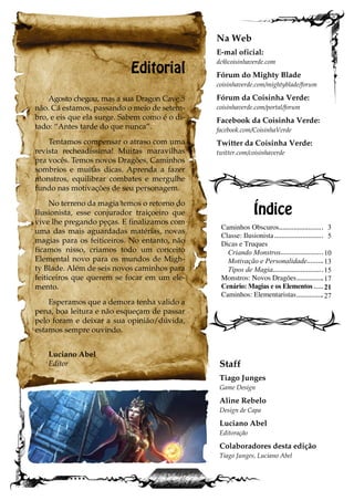 Editorial
Agosto chegou, mas a sua Dragon Cave 5
não. Cá estamos, passando o meio de setem-
bro, e eis que ela surge. Sabem como é o di-
tado: “Antes tarde do que nunca”.
Tentamos compensar o atraso com uma
revista recheadíssima! Muitas maravilhas
pra vocês. Temos novos Dragões, Caminhos
sombrios e muitas dicas. Aprenda a fazer
monstros, equilibrar combates e mergulhe
fundo nas motivações de seu personagem.
No terreno da magia temos o retorno do
Ilusionista, esse conjurador traiçoeiro que
vive lhe pregando peças. E finalizamos com
uma das mais aguardadas matérias, novas
magias para os feiticeiros. No entanto, não
ficamos nisso, criamos todo um conceito
Elemental novo para os mundos de Migh-
ty Blade. Além de seis novos caminhos para
feiticeiros que querem se focar em um ele-
mento.
Esperamos que a demora tenha valido a
pena, boa leitura e não esqueçam de passar
pelo foram e deixar a sua opinião/dúvida,
estamos sempre ouvindo.
Luciano Abel
Editor
Caminhos Obscuros
Classe: Ilusionista
Dicas e Truques
Criando Monstros
Motivação e Personalidade
Tipos de Magia
Monstros: Novos Dragões
Cenário: Magias e os Elementos
Caminhos: Elementaristas
Índice
Na Web
E-mal oficial:
dc@coisinhaverde.com
Fórum do Mighty Blade
coisinhaverde.com/mightyblade/forum
Fórum da Coisinha Verde:
coisinhaverde.com/portal/forum
Facebook da Coisinha Verde:
facebook.com/CoisinhaVerde
Twitter da Coisinha Verde:
twitter.com/coisinhaverde
Staff
Tiago Junges
Game Design
Aline Rebelo
Design de Capa
Luciano Abel
Editoração
Colaboradores desta edição
Tiago Junges, Luciano Abel
3
5
10
13
15
17
21
27
 