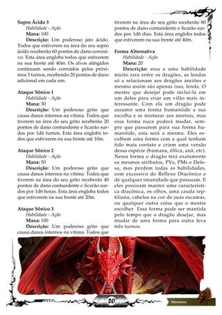 20 Monstros
Sopro Ácido 3
Habilidade - Ação
Mana: 100
Descrição: Um poderoso jato ácido.
Todos que estiverem na área do seu sopro
ácido receberão 60 pontos de dano corrosi-
vo. Esta área engloba todos que estiverem
na sua frente até 40m. Os alvos atingidos
continuam sendo corroídos pelos próxi-
mos 3 turnos, recebendo 20 pontos de dano
adicional em cada um.
Ataque Sônico 1
Habilidade - Ação
Mana: 30
Descrição: Um poderoso grito que
causa danos internos na vítima. Todos que
tiverem na área do seu grito receberão 20
pontos de dano contundente e ficarão sur-
dos por 1d6 turnos. Esta área engloba to-
dos que estiverem na sua frente até 10m.
Ataque Sônico 2
Habilidade - Ação
Mana: 50
Descrição: Um poderoso grito que
causa danos internos na vítima. Todos que
tiverem na área do seu grito receberão 40
pontos de dano contundente e ficarão sur-
dos por 1d6 horas. Esta área engloba todos
que estiverem na sua frente até 20m.
Ataque Sônico 3
Habilidade - Ação
Mana: 100
Descrição: Um poderoso grito que
causa danos internos na vítima. Todos que
tiverem na área do seu grito receberão 80
pontos de dano contundente e ficarão sur-
dos por 1d6 dias. Esta área engloba todos
que estiverem na sua frente até 40m.
Forma Alternativa
Habilidade - Ação
Mana: 20
Descrição: essa e uma habilidade
muito rara entre os dragões, as lendas
só a relacionam aos dragões anciões e
mesmo assim são apenas isso, lenda. O
mestre que desejar pode incluí-la em
um deles para criar um vilão mais in-
teressante. Com ela um dragão pode
assumir uma forma humanóide a sua
escolha e se misturar aos mortais, mas
essa forma nuca poderá mudar, sem-
pre que passarem para sua forma hu-
manóide, esta será a mesma. Eles es-
colhem uma forma com a qual tenham
tido mais contato e criam uma versão
dessa espécie (humana, élfica, anã, etc).
Nessa forma o dragão terá exatamente
os mesmos atributos, PVs, PMs e Defe-
sa, mas perdem todas as habilidades,
com excessivo do Reflexo Dracônico e
de qualquer imunidade que possuam. E
eles precisam manter uma característi-
ca dracônica, os olhos, uma cauda rep-
tiliana, cabelos na cor de suas escamas,
ou qualquer outra coisa que o mestre
escolher. Essa forma pode ser mantida
pelo tempo que o dragão desejar, mas
mudar de uma forma para outra leva
três turnos.
Monstros
 