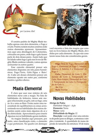 21
você encontra a lista das magias que cons-
tam no livro básico do Mighty Blade, divi-
didas por cada elemento. As que não cons-
tarem nessa lista são consideradas gerais.
Fogo: Bola de Fogo, Elemental de
Fogo 1, Elemental de Fogo 2, Inferno,
Inferno 2, Inferno 3 e Elemental de
Fogo 3
Gelo: Elemental de Gelo 1, Ele-
mental de Gelo 2, Tempestade de
Gelo, Raio Gélido, Elemental de Gelo
3, Tempestade de Gelo 2 e Tempesta-
de de Gelo 3.
Ar: Vôo
Raio: Trovão
Novas Habilidades
Abrigo de Pedra
Habilidade (Magia) - Ação
Elemento: Terra
Mana: varia
Dificuldade da Magia: 12
Descrição: você pode criar uma estrutu-
ra de pedra para se abrigar, a estrutura e sim-
ples e resistente. A quantidade de mana de-
pende do tamanho da estrutura: 10 de mana
O cenário padrão de Mighty Blade tra-
balha apenas com dois elementos, o Fogo e
o Gelo. Porém existem muitos cenários onde
outros elementos aparecem. Apresentare-
mos aqui uma abordagem de 6 elementos,
colocados em pares, onde fogo e gelo fazem
parte de dois desses pares. Assim tudo que
foi falado sobre fogo e gelo nos livros de Mi-
ghty Blade continua valendo, vamos apenas
acrescentar os outros quatro.
Esse conceito elemental possui seis
elementos dispostos em três pares harmô-
nicos: Fogo/Terra, Gelo/Água e Raio/
Ar. Cada um desses elementos possui um
elemento oposto em outro par, conforme
mostra o grafico abaixo.
Magia Elemental
É claro que usar esse sistema de seis
elementos mexe com a magia. Na lista de
habilidades do feiticeiro, temos sete ma-
gias relacionadas ao gelo, sete ao fogo, uma
ao Ar e uma ao Raio. Existe assim uma ne-
cessidade de equilibrarmos as coisas acres-
centando novas habilidades dos outros ele-
mentos assim como mais algumas do ar e
da eletricidade. Aproveitamos para inserir
algumas novas habilidades gerais também.
As magias listadas aqui possuem, por
tanto, uma classificação extra, o elemento
a que pertencem. No quadro em destaque
A Magia e os Elementos
por Luciano Abel
 