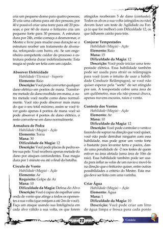 22
cria um pequeno domo para quatro pessoas;
20 cria uma cabana para até dez pessoas; por
40 e possível criar uma torre para até 20 pes-
soas; e por 60 de mana o feiticeiro cria um
pequeno forte para 30 pessoas. A estrutura
dura por 24h, então começa a desmoronar, o
Mestre e livre para mudar essa duração se a
estrutura receber um tratamento de alvena-
ria, reforçando com barro, etc. Se um enge-
nheiro competente cuidar do processo a es-
trutura poderia durar indefinidamente. Esta
magia só pode ser feita com um cajado.
Absorver Eletricidade
Habilidade (Técnica) - Suporte
Elemento: Raio
Descrição:Vocêpodeconverterqualquer
dano elétrico em pontos de mana. Transfor-
me metade do dano recebido em mana, a ou-
tra metade você recebe como dano normal-
mente. Você não pode absorver mais mana
do que o seu total máximo, assim se você ti-
ver gasto apenas 4 pontos de mana você só
pode absorver 4 pontos de dano elétrico, o
resto converte-se em dano normalmente.
Armadura de Pedra
Habilidade (Magia) - Ação
Elemento: Terra
Mana: 30
Dificuldade da Magia: 12
Descrição: Você pode placas de pedra so-
bre sua pele. Você recebera apenas metade do
dano por ataques contundentes. Essa magia
dura por 1 minuto ou até o final da batalha.
Círculo de Vento
Habilidade (Magia) - Ação
Elemento: Ar
Requisito: Golpe de Ar
Mana: 10
Dificuldade da Magia: Defesa do Alvo
Descrição:Vocêécapazdeespalharuma
onda de vento que atinge a todos os oponen-
tes a sua volta (que estejam a até 2m de você).
Faça um ataque usando sua Inteligência em
cada alvo válido a sua volta, os que forem
atingidos receberam 5 de dano (contusão).
Todos os alvos a sua volta (atingidos ou não)
devem fazer um teste de Agilidade ou For-
ça (o que for melhor) com Dificuldade 12, os
que falharem cairão para trás.
Conjurar Tempestades
Habilidade (Magia) - Ação
Elemento: Raio
Mana: 15
Dificuldade da Magia: 12
Descrição: Você pode iniciar uma tem-
pestade elétrica. Essa habilidade também
pode ser usada para atrair os relâmpagos
para você (com o intuito de usar a habili-
dade Conduzir Relâmpagos), se você não
quiser esperar pela “sorte” de ser atingido
por um. A tempestade cobre uma área de
um quilômetro, mas ela não possui chuva,
apenas nuvens escuras, raios e vento.
Controle dos Ventos
Habilidade (Magia) - Ação
Elemento: Ar
Mana: 10
Dificuldade da Magia: 12
Descrição: Você pode controlar o vento e
fazendo ele soprar na direção que você quiser,
você não pode derrubar ninguém com essa
habilidade, mas pode gerar um vento forte
o bastante para levantar terra e poeira, dan-
do uma penalidade de -2 nos testes de quem
estiver na área afetada (uma área de 10m de
raio). Essa habilidade também pode ser usa-
da para inflar as velas de um navio e movê-lo
na direção que o feiticeiro quiser, entre outras
possibilidades a critério do Mestre. Esta ma-
gia deve ser feita com uma varinha.
Criar Água
Habilidade (Magia) – Ação
Elemento: Água
Mana: 1
Dificuldade da Magia: 10
Descrição: Você pode criar um litro
de água limpa e fresca para cada ponto
 
