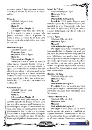 23
de mana gasto. A água aparece em qual-
quer lugar até 5m de distância a sua es-
colha.
Criar Ar
Habilidade (Magia) – Ação
Elemento: Ar
Mana: 10
Dificuldade da Magia: 10
Descrição: Você pode criar uma bo-
lha de ar respirável para si mesmo, cada
pessoa adicional custará 5 pontos de
mana a mais. A bolha de ar dura uma
hora e é centrada no feiticeiro, movendo-
se com ele.
Deslizar na Água
Habilidade (Magia) - Ação
Elemento: Água
Requisito: Moldar Água
Mana: 10
Dificuldade da Magia: 10
Descrição: Você é capaz de deslizar
sobre á água, enquanto desliza você se lo-
comove correndo, e você não afunda na
água. Esse efeito dura 10 minutos, mas um
atacante que atinja o feiticeiro pode optar
por atingir a água a sua frente para dese-
quilibrá-lo, nesse caso o feiticeiro não toma
dano, mas ele deve fazer um teste de Agi-
lidade (Dif. 12) para não cair e continuar
deslizando.
Geolocomoção
Habilidade (Magia) - Ação
Elemento: Terra
Mana: 10
Dificuldade da Magia: 12
Descrição: Você pode escapar de um
combate abrindo um buraco no chão. Uma
vez que inicie o escape, você levara um tur-
no inteiro para escapar. Durante esse turno
você ainda pode ser atacado, mas a partir do
próximo estará fora de alcance e se moven-
do pela terra. A magia dura até você vir para
superfície novamente, ou após 10 minutos.
Esta magia só pode ser feita com um cajado.
Míssil de Pedra 1
Habilidade (Magia) – Ação
Elemento: Terra
Mana: 10
Dificuldade da Magia: 12
Descrição: Você pode disparar uma
estaca de pedra de 20 pontos de dano (per-
furação) no alvo. O oponente pode fazer
um teste de Agilidade (Dif 15) para evitar
o dano. Esta magia só pode ser feita com
uma varinha.
Moldar Água
Habilidade (Magia) - Ação
Elemento: Água
Mana: 10
Dificuldade da Magia: 12
Descrição: Você pode controlar a água,
fazendo ela fluir na direção que você qui-
ser, você não pode derrubar ninguém com
essa habilidade, mas pode extrair a água
das roupas (secando-as), ou separar a água
da sujeira (purificando-a). Essa habilida-
de também pode ser usada para formar
ondas, que podem impulsionar pequenas
embarcações. Esta magia só pode ser feita
com uma varinha.
Respirar na Água
Habilidade (Magia) – Ação
Elemento: Água
Mana: 15
Dificuldade da Magia: 12
Descrição: Você, ou alguém que você
toque, pode respirar normalmente quando
submerso em água. Essa habilidade dura
30 minutos.
Velocidade do Raio 1
Habilidade (Magia) - Ação
Elemento: Raio
Mana: 20
Dificuldade da Magia: 12
Descrição: Você é capaz de se mover
muito rápido, três vezes a velocidade de
alguém correndo. Dessa maneira o feiticei-
ro é muito difícil de ser atingido, acrescen-
te +5 a sua defesa. No entanto, também é
 