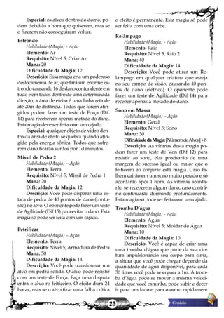 25
Especial: os alvos dentro do domo, po-
dem deixá-lo a hora que quiserem, mas se
o fizerem não conseguiram voltar.
Estrondo
Habilidade (Magia) - Ação
Elemento: Ar
Requisito: Nível 5; Criar Ar
Mana: 20
Dificuldade da Magia: 12
Descrição: Essa magia cria um poderoso
deslocamento de ar, que fará um enorme es-
trondo causando 16 de dano contundente em
tudo e em todos dentro de uma determinada
direção, a área de efeito é uma linha reta de
até 20m de distância. Todos que forem atin-
gidos podem fazer um teste de Força (Dif.
14) para receberem apenas metade do dano.
Esta magia deve ser feita com um cajado.
Especial: qualquer objeto de vidro den-
tro da área de efeito se quebra quando atin-
gido pela energia sônica. Todos que sofre-
rem dano ficarão surdos por 1d minutos.
Míssil de Pedra 2
Habilidade (Magia) – Ação
Elemento: Terra
Requisito: Nível 5; Míssil de Pedra 1
Mana: 20
Dificuldade da Magia: 12
Descrição: Você pode disparar uma es-
taca de pedra de 40 pontos de dano (contu-
são) no alvo. O oponente pode fazer um teste
de Agilidade (Dif 15) para evitar o dano. Esta
magia só pode ser feita com um cajado.
Petrificar
Habilidade (Magia) – Ação
Elemento: Terra
Requisito: Nível 5; Armadura de Pedra
Mana: 50
Dificuldade da Magia: 14
Descrição: Você pode transformar um
alvo em pedra sólida. O alvo pode resistir
com um teste de Força. Faça uma disputa
entra o alvo ro feiticeiro. O efeito dura 24
horas, mas se o alvo tirar uma falha crítica
o efeito é permanente. Esta magia só pode
ser feita com uma orbe.
Relâmpago
Habilidade (Magia) - Ação
Elemento: Raio
Requisito: Nível 5, Raio 2
Mana: 40
Dificuldade da Magia: 14
Descrição: Você pode atirar um Re-
lâmpago em qualquer criatura que esteja
no seu campo de visão, causando 40 pon-
tos de dano (elétrico). O oponente pode
fazer um teste de Agilidade (Dif 14) para
receber apenas a metade do dano.
Sono em Massa
Habilidade (Magia) – Ação
Elemento: Geral
Requisito: Nível 5; Sono
Mana: 30
DificuldadedaMagia:[NúmerodeAlvos]+8
Descrição: As vítimas desta magia po-
dem fazer um teste de Von (Dif 12) para
resistir ao sono, elas precisarão de uma
margem de sucesso igual ou maior que o
feiticeiro ao conjurar está magia. Caso fa-
lhem cairão em um sono muito pesado e só
acordarão após 1 hora. As vítimas acorda-
rão se receberem algum dano, caso contrá-
rio continuarão dormindo profundamente.
Esta magia só pode ser feita com um cajado.
Tromba D’água
Habilidade (Magia) - Ação
Elemento: Água
Requisito: Nível 5; Moldar de Água
Mana: 10
Dificuldade da Magia: 10
Descrição: Você é capaz de criar uma
uma tromba d’água que parte da sua cin-
tura impulsionando seu corpo para cima,
a altura que você pode chegar depende da
quantidade de água disponível, para cada
30 litros você pode se erguer a 1m. A trom-
ba d’água pode se mover a mesma veloci-
dade que você caminha, pode subir e decer
ir para um lado e para o outro rapidamen-
 