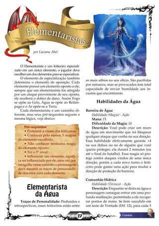 27
os mais sábios no seu ofício. São pacifistas
por natureza, mas se provocados tem total
capacidade de enviar humildade aos in-
cautos que encontrarem.
Habilidades da Água
Barreira de Água
Habilidade (Magia) - Ação
Mana: 15
Dificuldade da Magia: 10
Descrição: Você pode criar um muro
de água em movimento que irá bloquear
qualquer ataque que venha na sua direção.
Essa habilidade efetivamente garante +4
na sua defesa ou na de alguém que você
queira proteger, ela durará 2 minutos (ou
até o final da batalha). Essa magia só pro-
tege contra ataques vindos de uma única
direção, porém a cada novo turno o feiti-
ceiro pode gastar uma ação para mudar a
direção de proteção da barreira.
Comunhão Hídrica
Habilidade (Técnica) - Ação
Descrição: Enquanto se deita na água o
personagem consegue entrar em uma pro-
funda meditação, permitindo a ele recupe-
rar pontos de mana. Se bem sucedido em
um teste de Vontade (Dif. 12), para cada 5
O Elementarista e um feiticeiro especiali-
zado em um único elemento, o jogador deve
escolherumdoselementosparaseespecializar.
O elemento de especialização também
determina o elemento de oposição. Cada
elemento possui um elemento oposto a ele,
sempre que um elementarista for atingido
por um ataque proveniente de seu oposto,
ele receberá o dobro de dano. Assim Fogo
se opõe ao Gelo, Água se opõe ao Relâm-
pago e o Ar opõe-se a Terra.
Cada elementarista e um caminho di-
ferente, mas seus pré-requisitos seguem a
mesma lógica, veja abaixo:
Pre-requisitos
• Pertencer a classe dos feiticeiros
• Conhecer pelo menos 5 magias
do elemento escolhido.
• Não conhecer nenhuma magia
do elemento oposto.
• Ter o 5º nível.
• Influenciar um elemento, signifi-
ca ser influenciado por ele, uma vez que
mergulhe nesse caminho o personagem
deve assumir os traços de personalida-
de descritos para cada elemento.
Elementarista
da Água
Traços de Personalidade: Profundos e
introspectivos, esses feiticeiros estão entre
Elementaristas
por Luciano Abel
 
