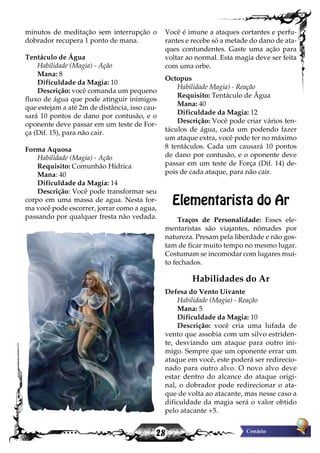 28
minutos de meditação sem interrupção o
dobrador recupera 1 ponto de mana.
Tentáculo de Água
Habilidade (Magia) - Ação
Mana: 8
Dificuldade da Magia: 10
Descrição: você comanda um pequeno
fluxo de água que pode atinguir inimigos
que estejam a até 2m de distância, isso cau-
sará 10 pontos de dano por contusão, e o
oponente deve passar em um teste de For-
ça (Dif. 15), para não cair.
Forma Aquosa
Habilidade (Magia) - Ação
Requisito: Comunhão Hídrica
Mana: 40
Dificuldade da Magia: 14
Descrição: Você pode transformar seu
corpo em uma massa de agua. Nesta for-
ma você pode escorrer, jorrar como a agua,
passando por qualquer fresta não vedada.
Você é imune a ataques cortantes e perfu-
rantes e recebe só a metade do dano de ata-
ques contundentes. Gaste uma ação para
voltar ao normal. Esta magia deve ser feita
com uma orbe.
Octopus
Habilidade Magia) - Reação
Requisito: Tentáculo de Água
Mana: 40
Dificuldade da Magia: 12
Descrição: Você pode criar vários ten-
táculos de água, cada um podendo fazer
um ataque extra, você pode ter no máximo
8 tentáculos. Cada um causará 10 pontos
de dano por contusão, e o oponente deve
passar em um teste de Força (Dif. 14) de-
pois de cada ataque, para não cair.
Elementarista do Ar
Traços de Personalidade: Esses ele-
mentaristas são viajantes, nômades por
natureza. Presam pela liberdade e não gos-
tam de ficar muito tempo no mesmo lugar.
Costumam se incomodar com lugares mui-
to fechados.
Habilidades do Ar
Defesa do Vento Uivante
Habilidade (Magia) - Reação
Mana: 5
Dificuldade da Magia: 10
Descrição: você cria uma lufada de
vento que assobia com um silvo estriden-
te, desviando um ataque para outro ini-
migo. Sempre que um oponente errar um
ataque em você, este poderá ser redirecio-
nado para outro alvo. O novo alvo deve
estar dentro do alcance do ataque origi-
nal, o dobrador pode redirecionar o ata-
que de volta ao atacante, mas nesse caso a
dificuldade da magia será o valor obtido
pelo atacante +5.
 