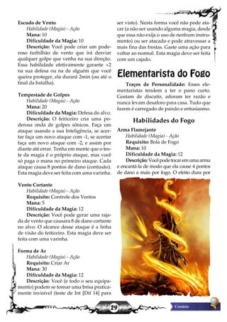 29
Escudo de Vento
Habilidade (Magia) - Ação
Mana: 10
Dificuldade da Magia: 10
Descrição: Você pode criar um pode-
roso turbilhão de vento que irá desviar
qualquer golpe que venha na sua direção.
Essa habilidade efetivamente garante +2
na sua defesa ou na de alguém que você
queira proteger, ela durará 2min (ou até o
final da batalha).
Tempestade de Golpes
Habilidade (Magia) - Ação
Mana: 20
Dificuldade da Magia: Defesa do alvo.
Descrição: O feiticeiro cria uma po-
derosa onda de golpes sônicos. Faça um
ataque usando a sua Inteligência, se acer-
tar faça um novo ataque com -1, se acertar
faça um novo ataque com -2, e assim por
diante até errar. Tenha em mente que o tes-
te da magia é o próprio ataque, mas você
só paga o mana no primeiro ataque. Cada
ataque causa 8 pontos de dano (contusão).
Esta magia deve ser feita com uma varinha.
Vento Cortante
Habilidade (Magia) - Ação
Requisito: Controle dos Ventos
Mana: 5
Dificuldade da Magia: 12
Descrição: Você pode gerar uma raja-
da de vento que causara 8 de dano cortante
no alvo. O alcance desse ataque é a linha
de visão do feiticeiro. Esta magia deve ser
feita com uma varinha.
Forma de Ar
Habilidade (Magia) - Ação
Requisito: Criar Ar
Mana: 30
Dificuldade da Magia: 12
Descrição: Você (e todo o seu equipa-
mento) podem se tornar uma brisa pratica-
mente invisível (teste de Int [Dif 14] para
ser visto). Nesta forma você não pode ata-
car (a não ser usando alguma magia, desde
que essa não exija o uso de nenhum instru-
mento) ou ser atacado e pode atravessar a
mais fina das frestas. Gaste uma ação para
voltar ao normal. Esta magia deve ser feita
com um cajado.
Elementarista do Fogo
Traços de Personalidade: Esses ele-
mentaristas tendem a ter o pano curto.
Gostam de discutir, adoram ter razão e
nunca levam desaforo para casa. Tudo que
fazem é carregado de paixão e entusiasmo.
Habilidades do Fogo
Arma Flamejante
Habilidade (Magia) - Ação
Requisito: Bola de Fogo
Mana: 10
Dificuldade da Magia: 12
Descrição:Vocêpodetocaremumaarma
e encantá-la de modo que ela cause 4 pontos
de dano a mais por fogo. O efeito dura por
 