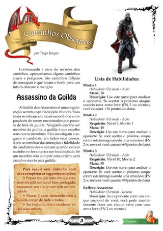 3 Caminho
Continuando a série de revisões dos
caminhos, apresentamos alguns caminhos
crueis e perigosos. São caminhos dificeis
de conseguir e que levam o herói para um
futuro obscuro e malígno.
Assassino da Guilda
A Guilda dos Assassinos é uma organi-
zação secreta espalhada pelo mundo. Suas
bases se situam em locais escondidos e im-
possíveis de serem encontrados por pesso-
as de fora da guilda. Ninguém escolhe ser
membro da guilda, a guilda é que escolhe
seus novos membros. Eles investigam e se-
guem o candidato em todos seus passos.
Após se certificar das intenções e fidelidade
do candidato eles o cercam quando estiver
sozinho e o levam para um local isolado. Se
um membro não cumprir uma ordem, será
caçado e morto pela guilda.
Para seguir este caminho você
deve completar as seguintes missões:
• Passar em um teste em que con-
siste invadir um local bem protegido,
assassinar seu alvo e sair sem ser per-
cebido.
• Passar 2 anos treinando com a
Guilda, longe de tudo e todos.
• Ser leal a Guilda e obedecer to-
das suas ordens.
Lista de Habilidades:
Mortis 1
Habilidade (Técnica) - Ação
Mana: 30
Descrição: Use este turno para analisar
o oponente. Se acertar o próximo ataque,
usando uma arma leve (FN 2 ou menos),
você causará +30 pontos de dano.
Mortis 2
Habilidade (Técnica) - Ação
Requisito: Nível 5; Mortis 1
Mana: 40
Descrição: Use este turno para analisar o
oponente. Se você acertar o próximo ataque
contra este inimigo usando uma arma leve (FN
2 ou menos), você causará +60 pontos de dano.
Mortis 3
Habilidade (Técnica) - Ação
Requisito: Nível 10; Mortis 2
Mana: 50
Descrição: Use este turno para analisar o
oponente. Se você acertar o próximo ataque
contra este inimigo usando uma arma leve (FN
2 ou menos), você causará +90 pontos de dano.
Reflexo Assassino
Habilidade (Técnica) - Reação
Descrição: Se o oponente errar um ata-
que corporal de você, você pode imedia-
tamente fazer um ataque extra com uma
arma leve (FN 2 ou menos).
Caminhos Obscuros
por Tiago Junges
 