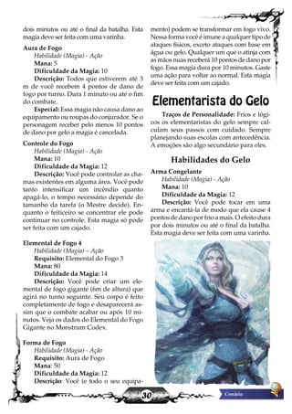 30
dois minutos ou até o final da batalha. Esta
magia deve ser feita com uma varinha.
Aura de Fogo
Habilidade (Magia) - Ação
Mana: 5
Dificuldade da Magia: 10
Descrição: Todos que estiverem até 3
m de você recebem 4 pontos de dano de
fogo por turno. Dura 1 minuto ou até o fim
do combate.
Especial: Essa magia não causa dano ao
equipamento ou roupas do conjurador. Se o
personagem receber pelo menos 10 pontos
de dano por gelo a magia é cancelada.
Controle do Fogo
Habilidade (Magia) - Ação
Mana: 10
Dificuldade da Magia: 12
Descrição: Você pode controlar as cha-
mas existentes em alguma área. Você pode
tanto intensificar um incêndio quanto
apagá-lo, o tempo necessário depende do
tamanho da tarefa (o Mestre decide). En-
quanto o feiticeiro se concentrar ele pode
continuar no controle. Esta magia só pode
ser feita com um cajado.
Elemental de Fogo 4
Habilidade (Magia) – Ação
Requisito: Elemental do Fogo 3
Mana: 80
Dificuldade da Magia: 14
Descrição: Você pode criar um ele-
mental de fogo gigante (6m de altura) que
agirá no turno seguinte. Seu corpo é feito
completamente de fogo e desaparecerá as-
sim que o combate acabar ou após 10 mi-
nutos. Veja os dados do Elemental do Fogo
Gigante no Monstrum Codex.
Forma de Fogo
Habilidade (Magia) - Ação
Requisito: Aura de Fogo
Mana: 50
Dificuldade da Magia: 12
Descrição: Você (e todo o seu equipa-
mento) podem se transformar em fogo vivo.
Nessa forma você é imune a qualquer tipo de
ataques físicos, exceto ataques com base em
água ou gelo. Qualquer um que o atinja com
as mãos nuas receberá 10 pontos de dano por
fogo. Essa magia dura por 10 minutos. Gaste
uma ação para voltar ao normal. Esta magia
deve ser feita com um cajado.
Elementarista do Gelo
Traços de Personalidade: Frios e lógi-
cos os elementaristas do gelo sempre cal-
culam seus passos com cuidado. Sempre
planejando suas escolas com antecedência.
A emoções são algo secundário para eles.
Habilidades do Gelo
Arma Congelante
Habilidade (Magia) - Ação
Mana: 10
Dificuldade da Magia: 12
Descrição: Você pode tocar em uma
arma e encantá-la de modo que ela cause 4
pontos de dano por frio a mais. O efeito dura
por dois minutos ou até o final da batalha.
Esta magia deve ser feita com uma varinha.
 