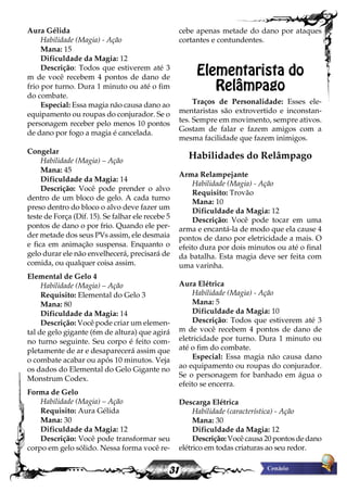 31
Aura Gélida
Habilidade (Magia) - Ação
Mana: 15
Dificuldade da Magia: 12
Descrição: Todos que estiverem até 3
m de você recebem 4 pontos de dano de
frio por turno. Dura 1 minuto ou até o fim
do combate.
Especial: Essa magia não causa dano ao
equipamento ou roupas do conjurador. Se o
personagem receber pelo menos 10 pontos
de dano por fogo a magia é cancelada.
Congelar
Habilidade (Magia) – Ação
Mana: 45
Dificuldade da Magia: 14
Descrição: Você pode prender o alvo
dentro de um bloco de gelo. A cada turno
preso dentro do bloco o alvo deve fazer um
teste de Força (Dif. 15). Se falhar ele recebe 5
pontos de dano o por frio. Quando ele per-
der metade dos seus PVs assim, ele desmaia
e fica em animação suspensa. Enquanto o
gelo durar ele não envelhecerá, precisará de
comida, ou qualquer coisa assim.
Elemental de Gelo 4
Habilidade (Magia) – Ação
Requisito: Elemental do Gelo 3
Mana: 80
Dificuldade da Magia: 14
Descrição: Você pode criar um elemen-
tal de gelo gigante (6m de altura) que agirá
no turno seguinte. Seu corpo é feito com-
pletamente de ar e desaparecerá assim que
o combate acabar ou após 10 minutos. Veja
os dados do Elemental do Gelo Gigante no
Monstrum Codex.
Forma de Gelo
Habilidade (Magia) – Ação
Requisito: Aura Gélida
Mana: 30
Dificuldade da Magia: 12
Descrição: Você pode transformar seu
corpo em gelo sólido. Nessa forma você re-
cebe apenas metade do dano por ataques
cortantes e contundentes.
Elementarista do
Relâmpago
Traços de Personalidade: Esses ele-
mentaristas são extrovertido e inconstan-
tes. Sempre em movimento, sempre ativos.
Gostam de falar e fazem amigos com a
mesma facilidade que fazem inimigos.
Habilidades do Relâmpago
Arma Relampejante
Habilidade (Magia) - Ação
Requisito: Trovão
Mana: 10
Dificuldade da Magia: 12
Descrição: Você pode tocar em uma
arma e encantá-la de modo que ela cause 4
pontos de dano por eletricidade a mais. O
efeito dura por dois minutos ou até o final
da batalha. Esta magia deve ser feita com
uma varinha.
Aura Elétrica
Habilidade (Magia) - Ação
Mana: 5
Dificuldade da Magia: 10
Descrição: Todos que estiverem até 3
m de você recebem 4 pontos de dano de
eletricidade por turno. Dura 1 minuto ou
até o fim do combate.
Especial: Essa magia não causa dano
ao equipamento ou roupas do conjurador.
Se o personagem for banhado em água o
efeito se encerra.
Descarga Elétrica
Habilidade (característica) - Ação
Mana: 30
Dificuldade da Magia: 12
Descrição:Você causa 20 pontos de dano
elétrico em todas criaturas ao seu redor.
 