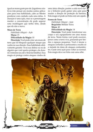 33
igual ao mana gasto por ele. Jogadores cria-
tivos irão pensar em muitas outras aplica-
ções para essa habilidade, cabe ao Mestre
ponderar com cuidado cada uma delas. A
duração é uma ação, mas se o personagem
manter a concentração ele pode segurar
uma modelagem que tenha feito, desde
que ele não a mova.
Muro de Terra
Habilidade (Magia) - Ação
Mana: 15
Dificuldade da Magia: 10
Descrição: Você pode criar um muro de
terra que irá bloquear qualquer ataque que
venha na sua direção. Essa habilidade efeti-
vamente garante +4 na sua defesa ou na de
alguém que você queira proteger, ela dura-
rá 2 minutos (ou até o final da batalha). Essa
magia só protege contra ataques vindos de
uma única direção, porém a cada novo tur-
no o feiticeiro pode gastar uma ação para
mudar a direção de proteção da barreira.
Esta magia só pode ser feita com um cajado.
Forma de Terra
Habilidade (Magia) - Ação
Requisito: Moldar Terra
Mana: 40
Dificuldade da Magia: 14
Descrição: Você pode transformar seu
corpo e seu equipamento em uma massa
de terra. Nesta forma você pode escorrer,
jorrar como a terra viva, passando por fen-
das e espaços pequenos. Você é imune a
ataques cortantes e perfurantes e recebe só
a metade do dano de ataques contunden-
tes. Gaste uma ação para voltar ao normal.
Esta magia deve ser feita com uma orbe.
 