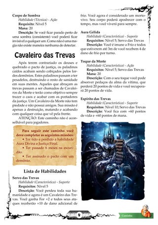 4 Caminho
Corpo de Sombra
Habilidade (Técnica) - Ação
Requisito: Nível 5
Mana: 20
Descrição: Se você ficar parado perto de
uma sombra (consistente) você poderá ficar
invisívelaqualquerum.Comonãoéumama-
gia não existe maneira nenhuma de detectar.
Cavaleiro das Trevas
Após terem contrariado os deuses e
quebrado o pacto de justiça, os paladinos
caídos acabam sendo cobiçados pelos lor-
des demônios. Estes paladinos passam a ter
pesadelos, destruindo o resto de sanidade
em suas mentes. Aqueles que abraçam as
trevas passam a ser chamados de Cavalei-
ros da Morte e terão como objetivo sempre
trazer o caos e acabar com os portadores
da justiça. Um Cavaleiro da Morte não tem
piedade e não possui amigos. Sua missão é
apenas a destruição, matando e acabando
com qualquer coisa que vê pela frente.
ATENÇÃO: Este caminho não é acon-
selhável para jogadores.
Para seguir este caminho você
deve completar as seguintes missões:
• Ter tido e perdido a habilidade
Aura Divina e Justiça Final.
• Ter passado 6 meses na escuri-
dão.
• Ter assinado o pacto com um
demônio.
Lista de Habilidades
Servo das Trevas
Habilidade (Característica) - Suporte
Requisitos: Nível 5
Descrição: Você perdeu toda sua hu-
manidade e agora é um Cavaleiro das Tre-
vas. Você ganha For +2 e todos seus ata-
ques receberão +10 de dano adicional de
frio. Você agora é considerado um morto-
vivo. Seu corpo poderá apodrecer com o
tempo, mas você viverá para sempre.
Aura Gélida
Habilidade (Característica) - Suporte
Requisitos: Nível 5; Servo das Trevas
Descrição: Você é imune a Frio e todos
que estiverem até 3m de você recebem 4 de
dano de frio por turno.
Toque da Morte
Habilidade (Característica) - Ação
Requisitos: Nível 5; Servo das Trevas
Mana: 20
Descrição: Com o seu toque você pode
absorver pedaços da alma da vítima, que
perderá 20 pontos de vida e você recupera-
rá 20 pontos de vida.
Espírito das Trevas
Habilidade (Característica) - Suporte
Requisitos: Nível 10; Servo das Trevas
Descrição: Você fica com +60 pontos
de vida e +60 pontos de mana.
 