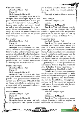 6 Classe
Criar Som Ilusório
Habilidade (Magia) - Ação
Mana: 10
Dificuldade da Magia: 10
Descrição: Você pode criar um som
qualquer vindo de qualquer lugar. Ela não
pode ter intensidade maior ou menor que
a capacidade de uma voz humana. O con-
jurador deve escolher um ponto visível
de onde o som sairá, podendo durar até 1
minuto ou até o conjurador não poder en-
xergar o ponto. Se um oponente vencer um
teste de Vontade (dificuldade 12) poderá
descobrir que o som não é real.
Luz Mágica
Habilidade (Magia) - Ação
Mana: 10
Dificuldade da Magia: 10
Descrição: Você pode imbuir uma orbe,
cajado, varinha ou cristal mágico com uma
luz própria. Esta luz terá uma duração depen-
dendo da intensidade. Uma luz fraca é capaz
de resistir até 6 horas. Uma luz moderada,
ideal para iluminar cavernas e locais escuros
pode durar até 1 hora. Uma luz intensa como
a luz solar poderá durar até 1 minuto.
Intimidação Mágica
Habilidade (Magia) - Ação
Mana: 10
Dificuldade da Magia: 12
Descrição: Você pode falar uma frase
que quiser e todos ouvirão e se intimidarão
por ela. Todos que o ouvirem deverão ven-
cer um teste de Vontade (Dificuldade 12)
ou ficarão intimidados e aceitarão a frase
como verdade (até serem questionados no-
vamente após uma hora).
Invisibilidade
Habilidade (Magia) – Ação
Mana: 30
Dificuldade da Magia: 14
Descrição: Com o seu toque você pode
tornar alguém (ou você mesmo) invisível
por 1 minuto (ou até o final da batalha).
Seu corpo e todas suas posses ficarão invi-
síveis.
Estamagiasópodeserfeitacomumaorbe.
Tiro de Energia
Habilidade (Magia) – Ação
Mana: 0
Dificuldade da Magia: 10
Descrição: Você pode disparar tiros de
energia para acertar qualquer alvo visível
causando 8 pontos de dano. O oponente
pode fazer um teste de Agilidade (Dif 14)
para receber apenas a metade do dano.
Memorizar Cena
Habilidade (Técnica) - Ação
Descrição: Você pode memorizar nos
mínimos detalhes um acontecimento que
você viu e ouviu, de forma a mais tarde
poder reproduzi-lo fielmente usando uma
ilusão. Você deve ser bem sucedido em um
teste de Inteligência, a dificuldade varia da
complexidade do que você quer memori-
zar. Para memorizar a imagem do Bardo
tocando uma musica, a dificuldade seria
12, por exemplo. Já se você quiser memori-
zar todos os detalhes do palco, do cenário
atrás do bardo e de como e quando as pes-
soas aplaudiram, a dificuldade seria 16.
Especial: Você pode memorizar um nú-
mero limitado de coisas com esse fim. O li-
mite e o dobro da sua inteligência, qualquer
ilusão feita a partir de uma dessas memó-
rias têm sua dificuldade de percepção au-
mentada em 2. Para memorizar uma cena
você precisa de concentração total durante
o tempo em que estiver “gravando”.
Detectar Magia
Habilidade (Magia) - Ação
Mana: 0
Dificuldade da Magia: 8
Descrição: Você pode enxergar a aura
mágica de criaturas e objetos mágicos ou
encantados por 10 minutos.
 